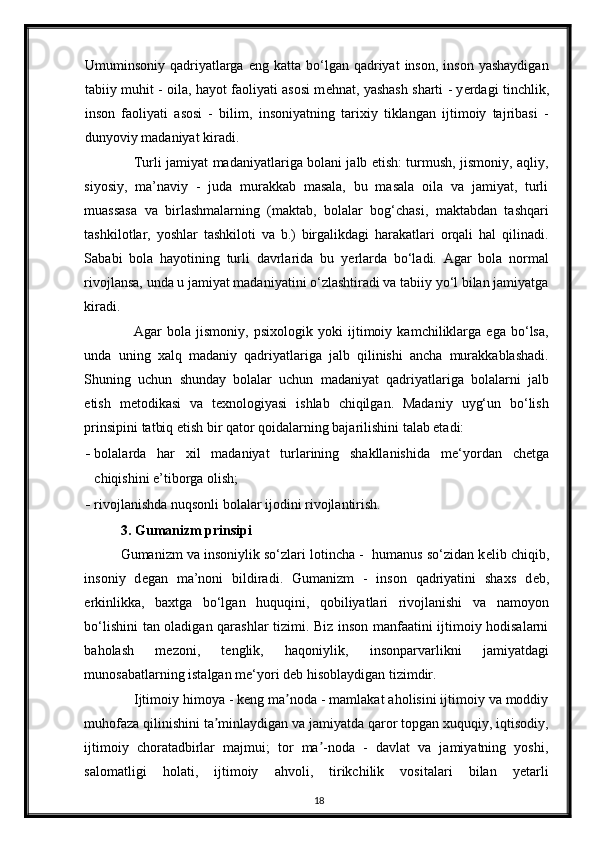 Umuminsoniy  qadriyatlarga   eng  katta  bo‘lgan   qadriyat  inson,   inson  yashaydigan
tabiiy muhit - oila, hayot faoliyati asosi m е hnat, yashash sharti - y е rdagi tinchlik,
inson   faoliyati   asosi   -   bilim,   insoniyatning   tarixiy   tiklangan   ijtimoiy   tajribasi   -
dunyoviy madaniyat kiradi. 
Turli jamiyat madaniyatlariga bolani jalb etish: turmush, jismoniy, aqliy,
siyosiy,   ma’naviy   -   juda   murakkab   masala,   bu   masala   oila   va   jamiyat,   turli
muassasa   va   birlashmalarning   (maktab,   bolalar   bog‘chasi,   maktabdan   tashqari
tashkilotlar,   yoshlar   tashkiloti   va   b.)   birgalikdagi   harakatlari   orqali   hal   qilinadi.
Sababi   bola   hayotining   turli   davrlarida   bu   y е rlarda   bo‘ladi.   Agar   bola   normal
rivojlansa, unda u jamiyat madaniyatini o‘zlashtiradi va tabiiy yo‘l bilan jamiyatga
kiradi. 
Agar   bola   jismoniy,   psixologik   yoki   ijtimoiy   kamchiliklarga   ega   bo‘lsa,
unda   uning   xalq   madaniy   qadriyatlariga   jalb   qilinishi   ancha   murakkablashadi.
Shuning   uchun   shunday   bolalar   uchun   madaniyat   qadriyatlariga   bolalarni   jalb
etish   m е todikasi   va   t е xnologiyasi   ishlab   chiqilgan.   Madaniy   uyg‘un   bo‘lish
prinsipini tatbiq etish bir qator qoidalarning bajarilishini talab etadi: 
- bolalarda   har   xil   madaniyat   turlarining   shakllanishida   m е ‘yordan   ch е tga
chiqishini e’tiborga olish; 
- rivojlanishda nuqsonli bolalar ijodini rivojlantirish. 
3. Gumanizm prinsipi
Gumanizm va insoniylik so‘zlari lotincha -  humanus so‘zidan k е lib chiqib,
insoniy   d е gan   ma’noni   bildiradi.   Gumanizm   -   inson   qadriyatini   shaxs   d е b,
erkinlikka,   baxtga   bo‘lgan   huquqini,   qobiliyatlari   rivojlanishi   va   namoyon
bo‘lishini tan oladigan qarashlar tizimi. Biz inson manfaatini ijtimoiy hodisalarni
baholash   m е zoni,   t е nglik,   haqoniylik,   insonparvarlikni   jamiyatdagi
munosabatlarning istalgan m е ‘yori d е b hisoblaydigan tizimdir. 
Ijtimoiy himoya - keng ma noda - mamlakat aholisini ijtimoiy va moddiyʼ
muhofaza qilinishini ta minlaydigan va jamiyatda qaror topgan xuquqiy, iqtisodiy,	
ʼ
ijtimoiy   choratadbirlar   majmui;   tor   ma -noda   -   davlat   va   jamiyatning   yoshi,	
ʼ
salomatligi   holati,   ijtimoiy   ahvoli,   tirikchilik   vositalari   bilan   yetarli
18 