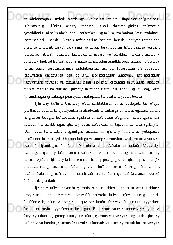ta minlanmagani   tufayli   yordamga,   ko makka   muhtoj   fuqarolar   to g risidagiʼ ʻ ʻ ʻ
g amxo rligi.   Uning   asosiy   maqsadi   aholi   farovonligining   to xtovsiz
ʻ ʻ ʻ
yaxshilanishini ta minlash, aholi qatlamlarining ta lim, madaniyat, kasb malakasi,	
ʼ ʼ
daromadlari   jihatidan   keskin   tafovutlariga   barham   berish,   jamiyat   tomonidan
insonga   munosib   hayot   darajasini   va   inson   taraqqiyotini   ta minlashga   yordam	
ʼ
berishdan   iborat.   Ijtimoiy   himoyaning   asosiy   yo nalishlari:   erkin   ijtimoiy   -	
ʻ
iqtisodiy faoliyat ko rsatishni ta minlash; ish bilan bandlik, kasb tanlash, o qish va	
ʻ ʼ ʻ
bilim   olish;   daromadlarning   kafolatlanishi;   har   bir   fuqaroning   o z   iqtisodiy	
ʻ
faoliyatida   daromadga   ega   bo lishi;   iste molchilar   himoyasi,   iste molchilar	
ʻ ʼ ʼ
jamiyatlari;   tovarlar   va   xizmatlar   sifati,   iste mol   kafolatini   ta minlash;   aholiga	
ʼ ʼ
tibbiy   xizmat   ko rsatish;   ijtimoiy   ta minot   tizimi   va   aholining   muhtoj,   kam	
ʻ ʼ
ta minlangan qismlariga pensiyalar, nafaqalar, turli xil imtiyozlar berish. 	
ʼ
Ijtimoiy   ta’lim.   Umumiy   o‘rta   maktablarda   ya’ni   boshqada   bir   o‘quv
yurtlarida bola ta’lim jarayonlarida akademik bilimlariga va ularni egallash uchun
eng   zarur   bo‘lgan   ko‘nikmani   egallash   va   ko‘llashni   o‘rgatadi.   Shuningdek   ular
alohida   tizimlashtirilgan   ijtimoiy   bilim   ko‘nikma   va   tajribalarni   ham   egallaydi.
Ular   bola   tomonidan   o‘rganilgan   malaka   va   ijtimoiy   talablarini   yutuqlarini
egallashni ta’minlaydi.  Qachon bolaga va uning ijtimoiylashuvida maxsus yordam
zarur   bo‘lgandagina   bu   bilim   ko‘nikma   va   malakalar   as   qotadi.   Maqsadga
qaratilgan   ijtimoiy   bilim   berish   ko‘nikma   va   malakalarning   yigindisi   ijtimoiy
ta’lim deyiladi. Ijtimoiy ta lim termini ijtimoiy pedagogika va ijtimoiy ishchanglk
institutlarining   ochilishi   bilan   paydo   bo‘ldi,   lekin   hozirgi   kunda   bu
tushunchalarning ma’nosi to‘la ochilmadi. Bu so‘zlarni qo‘llashda asosan ikki xil
holatlardaajratiladi. 
Ijtimoiy   ta’lim   deganda   ijtimoiy   sohada   ishlash   uchun   maxsus   kadrlarni
tayyorlash   bunda   barcha   mutaxassislik   bo‘yicha   ta’lim   turlarini   kiritgan   holda
boshlangich,   o‘rta   va   yuqori   o‘quv   yurtlarida   shuningdek   kurslar   tayyorlash
kadrlarni   qayta   tayyorlashlar   kiritilgan.   Bu   termin   ya’ni   insonning   jamiyatdagi
hayotiy ishchangligining asosiy  qoidalari, ijtimoiy madaniyatni  egallash, ijtimoiy
tafakkur va harakat, ijtimoiy hissiyot madaniyati va ijtimoiy masalalar madaniyati
19 