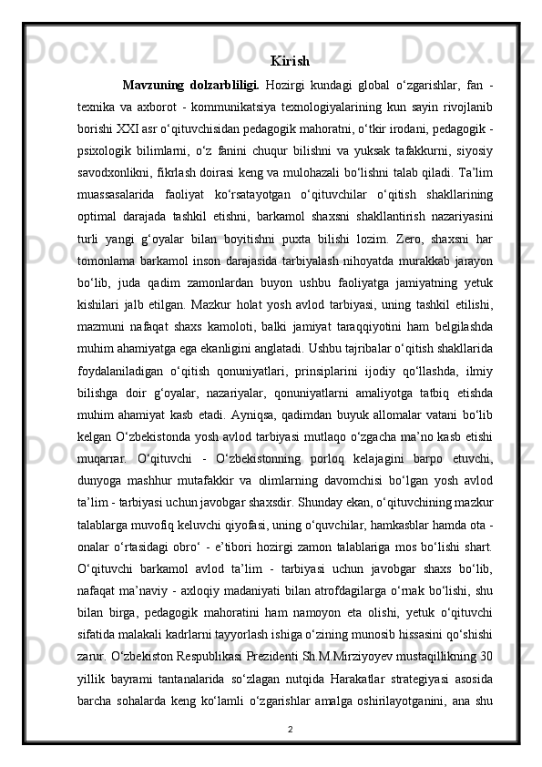 Kirish
Mavzuning   dolzarbliligi.   Hozirgi   kundagi   global   o‘zgarishlar,   fan   -
texnika   va   axborot   -   kommunikatsiya   texnologiyalarining   kun   sayin   rivojlanib
borishi XXI asr o‘qituvchisidan pedagogik mahoratni, o‘tkir irodani, pedagogik -
psixologik   bilimlarni,   o‘z   fanini   chuqur   bilishni   va   yuksak   tafakkurni,   siyosiy
savodxonlikni, fikrlash doirasi keng va mulohazali bo‘lishni talab qiladi. Ta’lim
muassasalarida   faoliyat   ko‘rsatayotgan   o‘qituvchilar   o‘qitish   shakllarining
optimal   darajada   tashkil   etishni,   barkamol   shaxsni   shakllantirish   nazariyasini
turli   yangi   g‘oyalar   bilan   boyitishni   puxta   bilishi   lozim.   Zero,   shaxsni   har
tomonlama   barkamol   inson   darajasida   tarbiyalash   nihoyatda   murakkab   jarayon
bo‘lib,   juda   qadim   zamonlardan   buyon   ushbu   faoliyatga   jamiyatning   yetuk
kishilari   jalb   etilgan.   Mazkur   holat   yosh   avlod   tarbiyasi,   uning   tashkil   etilishi,
mazmuni   nafaqat   shaxs   kamoloti,   balki   jamiyat   taraqqiyotini   ham   belgilashda
muhim ahamiyatga ega ekanligini anglatadi. Ushbu tajribalar o‘qitish shakllarida
foydalaniladigan   o‘qitish   qonuniyatlari,   prinsiplarini   ijodiy   qo‘llashda,   ilmiy
bilishga   doir   g‘oyalar,   nazariyalar,   qonuniyatlarni   amaliyotga   tatbiq   etishda
muhim   ahamiyat   kasb   etadi.   Ayniqsa,   qadimdan   buyuk   allomalar   vatani   bo‘lib
kelgan O‘zbekistonda  yosh avlod tarbiyasi  mutlaqo o‘zgacha ma’no kasb etishi
muqarrar.   O‘qituvchi   -   O‘zbekistonning   porloq   kelajagini   barpo   etuvchi,
dunyoga   mashhur   mutafakkir   va   olimlarning   davomchisi   bo‘lgan   yosh   avlod
ta’lim - tarbiyasi uchun javobgar shaxsdir. Shunday ekan, o‘qituvchining mazkur
talablarga muvofiq keluvchi qiyofasi, uning o‘quvchilar, hamkasblar hamda ota -
onalar   o‘rtasidagi   obro‘   -   e’tibori   hozirgi   zamon   talablariga   mos   bo‘lishi   shart.
O‘qituvchi   barkamol   avlod   ta’lim   -   tarbiyasi   uchun   javobgar   shaxs   bo‘lib,
nafaqat   ma’naviy   -  axloqiy  madaniyati  bilan  atrofdagilarga  o‘rnak  bo‘lishi,   shu
bilan   birga,   pedagogik   mahoratini   ham   namoyon   eta   olishi,   yetuk   o‘qituvchi
sifatida malakali kadrlarni tayyorlash ishiga o‘zining munosib hissasini qo‘shishi
zarur. O‘zbekiston Respublikasi Prezidenti Sh.M.Mirziyoyev mustaqillikning 30
yillik   bayrami   tantanalarida   so‘zlagan   nutqida   Harakatlar   strategiyasi   asosida
barcha   sohalarda   keng   ko‘lamli   o‘zgarishlar   amalga   oshirilayotganini,   ana   shu
2 