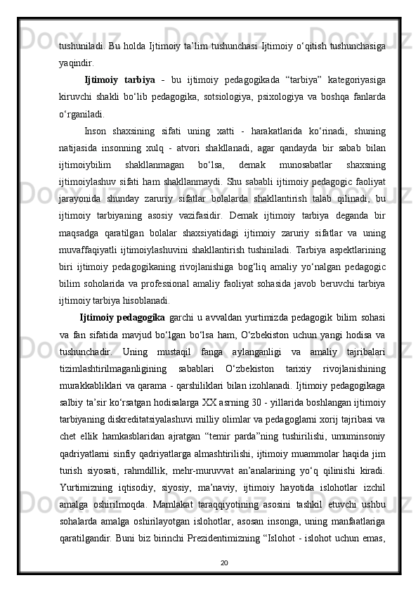 tushuniladi.  Bu   holda   Ijtimoiy  ta’lim  tushunchasi  Ijtimoiy  o‘qitish  tushunchasiga
yaqindir. 
Ijtimoiy   tarbiya   -   bu   ijtimoiy   pedagogikada   “tarbiya”   kategoriyasiga
kiruvchi   shakli   bo‘lib   pedagogika,   sotsiologiya,   psixologiya   va   boshqa   fanlarda
o‘rganiladi. 
Inson   shaxsining   sifati   uning   xatti   -   harakatlarida   ko‘rinadi,   shuning
natijasida   insonning   xulq   -   atvori   shakllanadi,   agar   qandayda   bir   sabab   bilan
ijtimoiybilim   shakllanmagan   bo‘lsa,   demak   munosabatlar   shaxsning
ijtimoiylashuv   sifati   ham   shakllanmaydi.   Shu   sababli   ijtimoiy   pedagogic   faoliyat
jarayonida   shunday   zaruriy   sifatlar   bolalarda   shakllantirish   talab   qilinadi,   bu
ijtimoiy   tarbiyaning   asosiy   vazifasidir.   Demak   ijtimoiy   tarbiya   deganda   bir
maqsadga   qaratilgan   bolalar   shaxsiyatidagi   ijtimoiy   zaruriy   sifatlar   va   uning
muvaffaqiyatli   ijtimoiylashuvini   shakllantirish   tushiniladi.   Tarbiya   aspektlarining
biri   ijtimoiy   pedagogikaning   rivojlanishiga   bog‘liq   amaliy   yo‘nalgan   pedagogic
bilim   soholarida   va   professional   amaliy   faoliyat   sohasida   javob   beruvchi   tarbiya
ijtimoiy tarbiya hisoblanadi.  
Ijtimoiy   pedagogika   garchi   u   avvaldan   yurtimizda   pedagogik   bilim   sohasi
va   fan   sifatida   mavjud   bo‘lgan   bo‘lsa   ham,   O‘zbekiston   uchun   yangi   hodisa   va
tushunchadir.   Uning   mustaqil   fanga   aylanganligi   va   amaliy   tajribalari
tizimlashtirilmaganligining   sabablari   O‘zbekiston   tarixiy   rivojlanishining
murakkabliklari va qarama - qarshiliklari bilan izohlanadi. Ijtimoiy pedagogikaga
salbiy ta’sir ko‘rsatgan hodisalarga XX asrning 30 - yillarida boshlangan ijtimoiy
tarbiyaning diskreditatsiyalashuvi milliy olimlar va pedagoglarni xorij tajribasi va
chet   ellik   hamkasblaridan   ajratgan   “temir   parda”ning   tushirilishi,   umuminsoniy
qadriyatlarni   sinfiy  qadriyatlarga   almashtirilishi,   ijtimoiy   muammolar   haqida   jim
turish   siyosati,   rahmdillik,   mehr-muruvvat   an’analarining   yo‘q   qilinishi   kiradi.
Yurtimizning   iqtisodiy,   siyosiy,   ma’naviy,   ijtimoiy   hayotida   islohotlar   izchil
amalga   oshirilmoqda.   Mamlakat   taraqqiyotining   asosini   tashkil   etuvchi   ushbu
sohalarda   amalga   oshirilayotgan   islohotlar,   asosan   insonga,   uning   manfaatlariga
qaratilgandir. Buni  biz  birinchi  Prezidentimizning “Islohot  - islohot  uchun emas,
20 