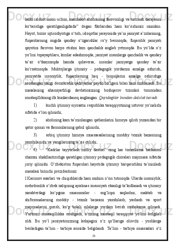 balki islohot inson uchun, mamlakat aholisining farovonligi va turmush darajasini
ko‘tarishga   qaratilganligidadir”   degan   fikrlaridan   ham   ko‘rishimiz   mumkin.
Hayot, bozor iqtisodiyotiga o‘tish, isloqotlar jarayonida ya’ni jamiyat a’zolarining,
fuqarolarning   ongida   qanday   o‘zgarishlar   ro‘y   bermoqda,   fuqarolik   jamiyati
qayotini   farovon   barpo   etishni   kim   qanchalik   anglab   yetmoqda.   Bu   yo‘lda   o‘z
yo‘lini topayaptilaru, kimlar adashmoqda, jamiyat insonlarga qanchalik va qanday
ta’sir   o‘tkazmoqda   hamda   qolaversa,   insonlar   jamiyatga   qanday   ta’sir
ko‘rsatmoqda.   Muhtojlarga   ijtimoiy   -   pedagogik   yordamni   amalga   oshirish,
jamiyatda   insoniylik,   fuqarolarning   haq   -   huquqlarini   amalga   oshirishga
asoslangan yangi demokratik qadriyatlar paydo bo‘lgani bilan ham izohlanadi. Bu
masalaning   ahamiyatliligi   davlatimizning   boshqaruv   tizimlari   tomonidan
mustaqillikning ilk kunlaridanoq anglangan.  Quyidagilar bundan dalolat beradi:   
1) kuchli ijtimoiy siyosatni respublika taraqqiyotining ustuvor yo‘nalishi
sifatida e’lon qilinishi;  
2) aholining kam ta’minlangan qatlamlarini himoya qilish yuzasidan bir
qator qonun va farmonlarning qabul qilinishi;  
3) sobiq   ijtimoiy   himoya   muassasalarining   moddiy   texnik   bazasining
yaxshilanishi va yangilarining ta’sis etilishi;  
4) “Kadrlar   tayyorlash   milliy   dasturi”   ning   har   tomonlama   barkamol
shaxsni shakllantirishga qaratilgan ijtimoiy pedagogik choralari majmuasi sifatida
joriy   qilinishi.   O‘zbekiston   fuqarolari   hayotida   ijtimoiy   barqarorlikni   ta’minlash
masalasi birinchi prezidentimiz 
I.Karimov asarlari va chiqishlarida ham muhim o‘rin tutmoqda. Ularda insoniylik,
mehribonlik o‘zbek xalqining ajralmas xususiyati ekanligi ta’kidlanadi va ijtimoiy
xarakterdagi   ko‘pgina   muammolar   -   sog‘liqni   saqlashni,   maktab   va
shifoxonalarning   moddiy   -   texnik   bazasini   yaxshilash,   yashash   va   sport
majmualarini   qurish,   ko‘p   bolali   oilalarga   yordam   berish   muhokama   qilinadi.
Yurtimiz   mustaqillikka   erishgach,   o‘zining   mustaqil   taraqqiyot   yo‘lini   belgilab
oldi.   Bu   yo‘l   jamiyatimizning   kelajagini   o‘z   qo‘llariga   oluvchi   -   yoshlarga
beriladigan   ta’lim   -   tarbiya   asosida   belgilandi.   Ta’lim   -   tarbiya   muassalari   o‘z
21 