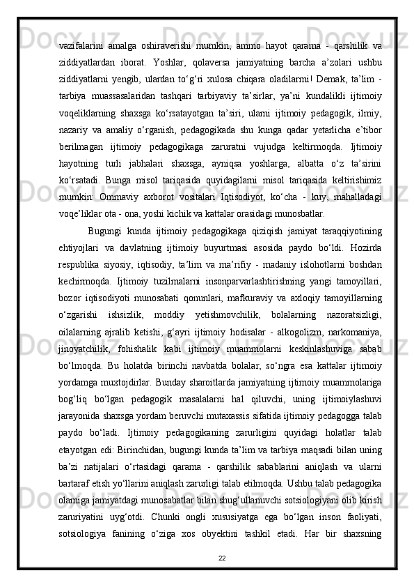vazifalarini   amalga   oshiraverishi   mumkin,   ammo   hayot   qarama   -   qarshilik   va
ziddiyatlardan   iborat.   Yoshlar,   qolaversa   jamiyatning   barcha   a’zolari   ushbu
ziddiyatlarni   yengib,   ulardan   to‘g‘ri   xulosa   chiqara   oladilarmi!   Demak,   ta’lim   -
tarbiya   muassasalaridan   tashqari   tarbiyaviy   ta’sirlar,   ya’ni   kundalikli   ijtimoiy
voqeliklarning   shaxsga   ko‘rsatayotgan   ta’siri,   ularni   ijtimoiy   pedagogik,   ilmiy,
nazariy   va   amaliy   o‘rganish,   pedagogikada   shu   kunga   qadar   yetarlicha   e’tibor
berilmagan   ijtimoiy   pedagogikaga   zaruratni   vujudga   keltirmoqda.   Ijtimoiy
hayotning   turli   jabhalari   shaxsga,   ayniqsa   yoshlarga,   albatta   o‘z   ta’sirini
ko‘rsatadi.   Bunga   misol   tariqasida   quyidagilarni   misol   tariqasida   keltirishimiz
mumkin:   Ommaviy   axborot   vositalari   Iqtisodiyot,   ko‘cha   -   kuy,   mahalladagi
voqe’liklar ota - ona, yoshi kichik va kattalar orasidagi munosbatlar.  
Bugungi   kunda   ijtimoiy   pedagogikaga   qiziqish   jamiyat   taraqqiyotining
ehtiyojlari   va   davlatning   ijtimoiy   buyurtmasi   asosida   paydo   bo‘ldi.   Hozirda
respublika   siyosiy,   iqtisodiy,   ta’lim   va   ma’rifiy   -   madaniy   islohotlarni   boshdan
kechirmoqda.   Ijtimoiy   tuzilmalarni   insonparvarlashtirishning   yangi   tamoyillari,
bozor   iqtisodiyoti   munosabati   qonunlari,   mafkuraviy   va   axloqiy   tamoyillarning
o‘zgarishi   ishsizlik,   moddiy   yetishmovchilik,   bolalarning   nazoratsizligi,
oilalarning   ajralib   ketishi,   g‘ayri   ijtimoiy   hodisalar   -   alkogolizm,   narkomaniya,
jinoyatchilik,   fohishalik   kabi   ijtimoiy   muammolarni   keskinlashuviga   sabab
bo‘lmoqda.   Bu   holatda   birinchi   navbatda   bolalar,   so‘ngra   esa   kattalar   ijtimoiy
yordamga  muxtojdirlar.  Bunday  sharoitlarda  jamiyatning ijtimoiy muammolariga
bog‘liq   bo‘lgan   pedagogik   masalalarni   hal   qiluvchi,   uning   ijtimoiylashuvi
jarayonida shaxsga yordam beruvchi mutaxassis sifatida ijtimoiy pedagogga talab
paydo   bo‘ladi.   Ijtimoiy   pedagogikaning   zarurligini   quyidagi   holatlar   talab
etayotgan edi: Birinchidan, bugungi kunda ta’lim va tarbiya maqsadi bilan uning
ba’zi   natijalari   o‘rtasidagi   qarama   -   qarshilik   sabablarini   aniqlash   va   ularni
bartaraf etish yo‘llarini aniqlash zarurligi talab etilmoqda. Ushbu talab pedagogika
olamiga jamiyatdagi munosabatlar bilan shug‘ullanuvchi sotsiologiyani olib kirish
zaruriyatini   uyg‘otdi.   Chunki   ongli   xususiyatga   ega   bo‘lgan   inson   faoliyati,
sotsiologiya   fanining   o‘ziga   xos   obyektini   tashkil   etadi.   Har   bir   shaxsning
22 