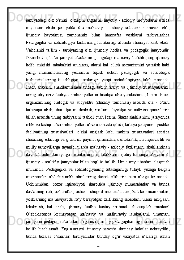 jamiyatdagi   o‘z   o‘rnini,   o‘zligini   anglashi,   hayotiy   -   axloqiy   me’yorlarni   o‘zida
mujassam   etishi   jamiyatda   shu   ma’naviy   -   axloqiy   sifatlarni   namoyon   etib,
ijtimoiy   hayotimiz,   zamonamiz   bilan   hamnafas   yoshlarni   tarbiyalashda
Pedagogika   va   sotsiologiya   fanlarining   hamkorligi   alohida   ahamiyat   kasb   etadi.
Vaholanki   ta’lim   -   tarbiyaning   o‘zi   ijtimoiy   hodisa   va   pedagogik   jarayondir.
Ikkinchidan,   ba’zi   jamiyat   a’zolarining   ongidagi   ma’naviy   bo‘shliqning   ijtimoiy
kelib   chiqishi   sababalrini   aniqlash,   ularni   hal   qilish   mexanizmini   yaratish   kabi
yangi   muammolarning   yechimini   topish   uchun   pedagogik   va   sotsiologik
tushunchalarning   tutashligiga   asoslangan   yangi   metodologiyani   talab   etmoqda.
Inson   shaxsini   shakllantirishda   undagi   tabiiy   (irsiy)   va   ijtimoiy   xususiyatlarini,
uning   oliy   nerv   faoliyati   imkoniyatlarini   hisobga   olib   yondashmoq   lozim.   Inson
organizmining   biologik   va   subyektiv   (shaxsiy   tomonlari)   asosida   o‘z   -   o‘zini
tarbiyaga   olish,   sharoitga   moslashish,   ma’lum   obyektga   yo‘naltirish   qonunlarini
bilish asosida uning tarbiyasini  tashkil  etish lozim. Shaxs shakllanishi  jarayonida
ichki va tashqi ta’sir imkoniyatlari o‘zaro omuxta qilish, tarbiya jarayonini yoshlar
faoliyatining   xususiyatlari,   o‘zini   anglash   kabi   muhim   xususiyatlari   asosida
shaxsning erkinligi va g‘ururini paymol qilmasdan, demokratik, insonparvarlik va
milliy   tamoyillarga   tayanib,   ularda   ma’naviy   -   axloqiy   fazilatlarni   shakllantirish
davr   talabidir.   Jamiyatga   insonlar   ongini,   tafakkurini   ijobiy   tomonga   o‘zgartirish
ijtimoiy   -   ma’rifiy   jarayonlar   bilan   bog‘liq   bo‘lib.   Uni   ilmiy   jihatdan   o‘rganish
muhimdir.   Pedagogika   va   sotsiologiyaning   tutashganligi   tufayli   yuzaga   kelgan
muammolar   o‘zbekistonlik   olimlarning   diqqat   e’tiborini   ham   o‘ziga   tortmoqda.
Uchinchidan,   bozor   iqtisodiyoti   sharoitida   ijtimoiy   munosabatlar   va   bunda
davlatning   roli,   axborotlar,   ustoz   -   shogird   munosabatlari,   kadrlar   muammolari,
yoshlarning  ma’naviyatida   ro‘y  berayotgan   zaiflikning  sabablari,   ularni   aniqlash,
tekshirish,   hal   etish,   ijtimoiy   faollik   kasbiy   mahorat,   shuningdek   mustaqil
O‘zbekistonda   kechayotgan   ma’naviy   va   mafkuraviy   islohatlarni,   umuman,
jamiyatni pedagog so‘zi bilan o‘rganish ijtimoiy pedagogikaning muammolaridan
bo‘lib   hisoblanadi.   Eng   asosiysi,   ijtimoiy   hayotda   shunday   holatlar   uchraydiki,
bunda   bolalar   o‘smirlar,   tarbiyachilar   bunday   og‘ir   vaziyatda   o‘zlariga   ruhan
23 