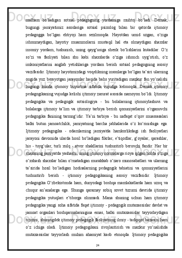 malham   bo‘ladigan   sotsial   pedagogning   yordamiga   muhtoj   bo‘ladi.   Demak,
bugungi   jamiyatimiz   asoslariga   sotsial   psixolog   bilan   bir   qatorda   ijtimoiy
pedagogga   bo‘lgan   ehtiyoji   ham   sezilmoqda.   Hayotdan   umid   uzgan,   o‘ziga
ishonmaydigan,   hayotiy   muammolarni   mustaqil   hal   eta   olmaydigan   shaxslar
insoniy   yordam,   tushunish,   uning   qayg‘usiga   sherik   bo‘lishlarini   kutadilar.   O‘z
so‘zi   va   faoliyati   bilan   shu   kabi   shaxslarda   o‘ziga   ishonch   uyg‘otish,   o‘z
imkoniyatlarini   anglab   yetishlariga   yordam   berish   sotsial   pedagogning   asosiy
vazifasidir. Ijtimoiy hayotimizdagi voqelikning insonlarga bo‘lgan ta’siri ularning
ongida yuz  berayotgan  jarayonlar   haqida bahs  yuritadigan  mazkur   fan yo‘nalishi
bugungi   kunda   ijtimoiy   buyurtma   sifatida   vujudga   kelmoqda.   Demak   ijtimoiy
pedagogikaning vujudga kelishi ijtimoiy zarurat asosida namoyon bo‘ldi. Ijtimoiy
pedagogika   va   pedagogik   sotsiologiya   -   bu   bolalarning   ijtimoiylashuvi   va
bolalarga   ijtimoiy   ta’lim   va   ijtimoiy   tarbiya   berish   qonuniyatlarini   o‘rganuvchi
pedagogika   fanining   tarmog‘idir.   Ya’ni   tarbiya   -   bu   nafaqat   o‘quv   muassasalari
balki   butun   jamoatchilik,   jamiyatning   barcha   jabhalarida   o‘z   ko‘rinishiga   ega.
Ijtimoiy   pedagogika   -   odamlarning   jamiyatda   hamkorlikdagi   ish   faoliyatlari
jarayoni   davomida  ularda   hosil   bo‘ladigan   fikrlar,  e’tiqodlar,  g‘oyalar,  qarashlar,
his   -   tuyg‘ular,   turli   xulq   -   atvor   shakllarini   tushuntirib   beruvchi   fandir.   Har   bir
shaxsning jamiyatda yashashi, uning ijtimoiy normalarga rioya qilgan holda o‘ziga
o‘xshash  shaxslar  bilan o‘rnatadigan murakkab  o‘zaro munosabatlari  va  ularning
ta’sirida   hosil   bo‘ladigan   hodisalarning   pedagogik   tabiatini   va   qonuniyatlarini
tushuntirib   berish   -   ijtimoiy   pedagogikaning   asosiy   vazifasidir.   Ijtimoiy
pedagogika   O‘zbekistonda   ham,   dunyodagi   boshqa   mamlakatlarda   ham   uzoq   va
chuqur   an’analarga   ega.   Shunga   qaramay   sobiq   sovet   tuzumi   davrida   ijtimoiy
pedagogika   yutuqlari   e’tiborga   olinmadi.   Mana   shuning   uchun   ham   ijtimoiy
pedagogika yangi soha sifatida faqat ijtimoiy - pedagogik mutaxassislar davlat va
jamoat   organlari   boshqarmalarinigina   emas,   balki   mutaxassislar   tayyorlaydigan
tizimni, shuningdek ijtimoiy pedagogik faoliyatning ilmiy - tadqiqot bazasini ham
o‘z   ichiga   oladi.   Ijtimoiy   pedagogikani   rivojlantirish   va   mazkur   yo‘nalishda
mutaxassislar   tayyorlash   muhim   ahamiyat   kasb   etmoqda.   Ijtimoiy   pedagogika
24 