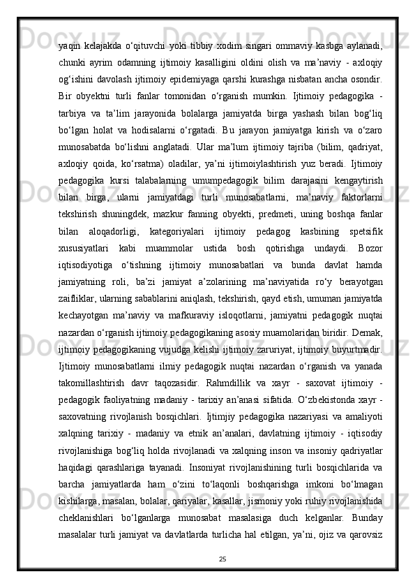 yaqin   kelajakda   o‘qituvchi   yoki   tibbiy   xodim   singari   ommaviy   kasbga   aylanadi,
chunki   ayrim   odamning   ijtimoiy   kasalligini   oldini   olish   va   ma’naviy   -   axloqiy
og‘ishini  davolash  ijtimoiy epidemiyaga  qarshi   kurashga  nisbatan  ancha  osondir.
Bir   obyektni   turli   fanlar   tomonidan   o‘rganish   mumkin.   Ijtimoiy   pedagogika   -
tarbiya   va   ta’lim   jarayonida   bolalarga   jamiyatda   birga   yashash   bilan   bog‘liq
bo‘lgan   holat   va   hodisalarni   o‘rgatadi.   Bu   jarayon   jamiyatga   kirish   va   o‘zaro
munosabatda   bo‘lishni   anglatadi.   Ular   ma’lum   ijtimoiy   tajriba   (bilim,   qadriyat,
axloqiy   qoida,   ko‘rsatma)   oladilar,   ya’ni   ijtimoiylashtirish   yuz   beradi.   Ijtimoiy
pedagogika   kursi   talabalarning   umumpedagogik   bilim   darajasini   kengaytirish
bilan   birga,   ularni   jamiyatdagi   turli   munosabatlarni,   ma’naviy   faktorlarni
tekshirish   shuningdek,   mazkur   fanning   obyekti,   predmeti,   uning   boshqa   fanlar
bilan   aloqadorligi,   kategoriyalari   ijtimoiy   pedagog   kasbining   spetsifik
xususiyatlari   kabi   muammolar   ustida   bosh   qotirishga   undaydi.   Bozor
iqtisodiyotiga   o‘tishning   ijtimoiy   munosabatlari   va   bunda   davlat   hamda
jamiyatning   roli,   ba’zi   jamiyat   a’zolarining   ma’naviyatida   ro‘y   berayotgan
zaifliklar, ularning sabablarini aniqlash, tekshirish, qayd etish, umuman jamiyatda
kechayotgan   ma’naviy   va   mafkuraviy   isloqotlarni,   jamiyatni   pedagogik   nuqtai
nazardan o‘rganish ijtimoiy pedagogikaning asosiy muamolaridan biridir. Demak,
ijtimoiy pedagogikaning vujudga kelishi  ijtimoiy zaruriyat, ijtimoiy buyurtmadir.
Ijtimoiy   munosabatlarni   ilmiy   pedagogik   nuqtai   nazardan   o‘rganish   va   yanada
takomillashtirish   davr   taqozasidir.   Rahmdillik   va   xayr   -   saxovat   ijtimoiy   -
p е dagogik   faoliyatning   madaniy   -   tarixiy   an’anasi   sifatida.   O‘zb е kistonda   xayr   -
saxovatning   rivojlanish   bosqichlari.   Ijtimjiy   pedagogika   nazariyasi   va   amaliyoti
xalqning   tarixiy   -   madaniy   va   etnik   an’analari,   davlatning   ijtimoiy   -   iqtisodiy
rivojlanishiga   bog‘liq   holda   rivojlanadi   va   xalqning   inson   va   insoniy   qadriyatlar
haqidagi   qarashlariga   tayanadi.   Insoniyat   rivojlanishining   turli   bosqichlarida   va
barcha   jamiyatlarda   ham   o‘zini   to‘laqonli   boshqarishga   imkoni   bo‘lmagan
kishilarga, masalan, bolalar, qariyalar, kasallar, jismoniy yoki ruhiy rivojlanishida
cheklanishlari   bo‘lganlarga   munosabat   masalasiga   duch   kelganlar.   Bunday
masalalar  turli   jamiyat   va  davlatlarda  turlicha  hal   etilgan,   ya’ni,  ojiz  va  qarovsiz
25 
