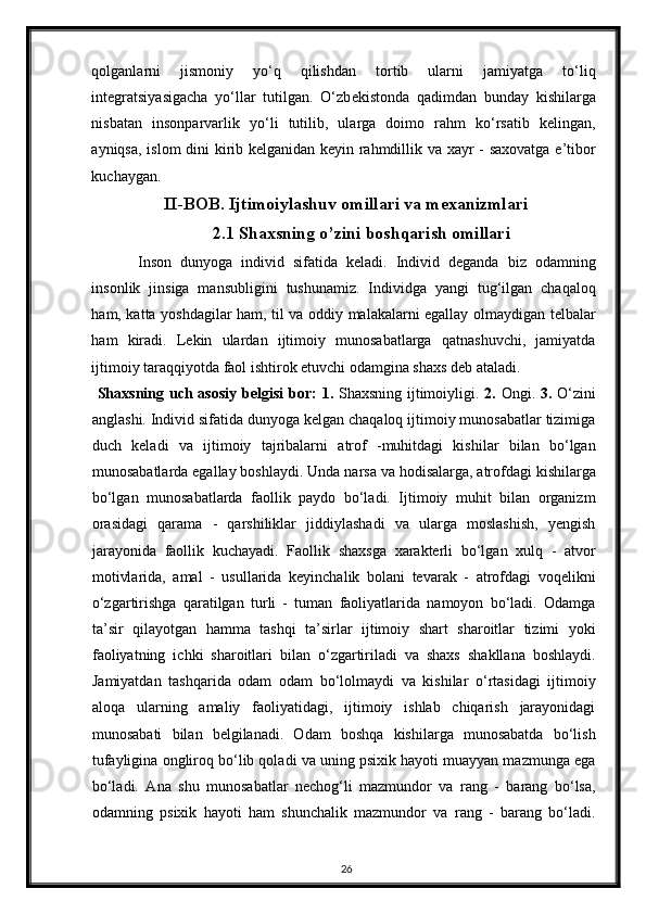 qolganlarni   jismoniy   yo‘q   qilishdan   tortib   ularni   jamiyatga   to‘liq
integratsiyasigacha   yo‘llar   tutilgan.   O‘zb е kistonda   qadimdan   bunday   kishilarga
nisbatan   insonparvarlik   yo‘li   tutilib,   ularga   doimo   rahm   ko‘rsatib   kelingan,
ayniqsa, islom dini kirib kelganidan keyin rahmdillik va xayr - saxovatga e’tibor
kuchaygan. 
II-BOB. Ijtimoiylashuv omillari va mexanizmlari
2.1 Shaxsning o’zini boshqarish omillari
Inson   dunyoga   individ   sifatida   keladi.   Individ   deganda   biz   odamning
insonlik   jinsiga   mansubligini   tushunamiz.   Individga   yangi   tug‘ilgan   chaqaloq
ham, katta yoshdagilar ham, til va oddiy malakalarni egallay olmaydigan telbalar
ham   kiradi.   Lekin   ulardan   ijtimoiy   munosabatlarga   qatnashuvchi,   jamiyatda
ijtimoiy taraqqiyotda faol ishtirok etuvchi odamgina shaxs deb ataladi.  
  Shaxsning uch asosiy  belgisi  bor:   1.   Shaxsning ijtimoiyligi.   2.   Ongi.   3.   O‘zini
anglashi. Individ sifatida dunyoga kelgan chaqaloq ijtimoiy munosabatlar tizimiga
duch   keladi   va   ijtimoiy   tajribalarni   atrof   -muhitdagi   kishilar   bilan   bo‘lgan
munosabatlarda egallay boshlaydi.  Unda narsa va hodisalarga, atrofdagi kishilarga
bo‘lgan   munosabatlarda   faollik   paydo   bo‘ladi.   Ijtimoiy   muhit   bilan   organizm
orasidagi   qarama   -   qarshiliklar   jiddiylashadi   va   ularga   moslashish,   yengish
jarayonida   faollik   kuchayadi.   Faollik   shaxsga   xarakterli   bo‘lgan   xulq   -   atvor
motivlarida,   amal   -   usullarida   keyinchalik   bolani   tevarak   -   atrofdagi   voqelikni
o‘zgartirishga   qaratilgan   turli   -   tuman   faoliyatlarida   namoyon   bo‘ladi.   Odamga
ta’sir   qilayotgan   hamma   tashqi   ta’sirlar   ijtimoiy   shart   sharoitlar   tizimi   yoki
faoliyatning   ichki   sharoitlari   bilan   o‘zgartiriladi   va   shaxs   shakllana   boshlaydi.
Jamiyatdan   tashqarida   odam   odam   bo‘lolmaydi   va   kishilar   o‘rtasidagi   ijtimoiy
aloqa   ularning   amaliy   faoliyatidagi,   ijtimoiy   ishlab   chiqarish   jarayonidagi
munosabati   bilan   belgilanadi.   Odam   boshqa   kishilarga   munosabatda   bo‘lish
tufayligina ongliroq bo‘lib qoladi va uning psixik hayoti muayyan mazmunga ega
bo‘ladi.   Ana   shu   munosabatlar   nechog‘li   mazmundor   va   rang   -   barang   bo‘lsa,
odamning   psixik   hayoti   ham   shunchalik   mazmundor   va   rang   -   barang   bo‘ladi.
26 