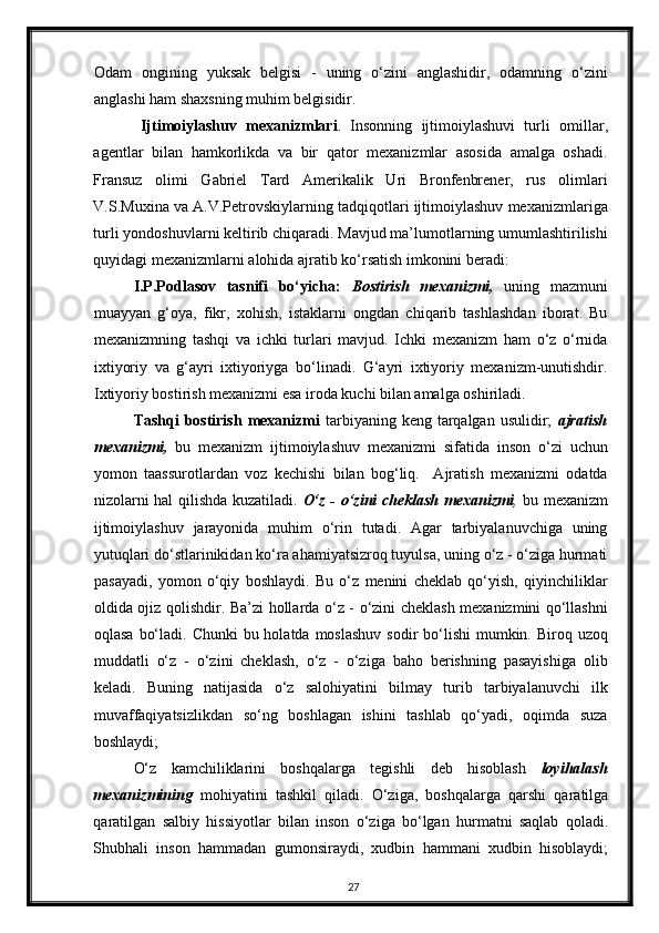 Odam   ongining   yuksak   belgisi   -   uning   o‘zini   anglashidir,   odamning   o‘zini
anglashi ham shaxsning muhim belgisidir. 
Ijtimoiylashuv   mexanizmlari .   Insonning   ijtimoiylashuvi   turli   omillar ,
agentlar   bilan   hamkorlikda   va   bir   qator   mexanizmlar   asosida   amalga   oshadi.
Fransuz   olimi   Gabriel   Tard   Amerikalik   Uri   Bronfenbrener,   rus   olimlari
V.S.Muxina va A.V.Petrovskiylarning tadqiqotlari ijtimoiylashuv mexanizmlariga
turli yondoshuvlarni keltirib chiqaradi. Mavjud ma’lumotlarning umumlashtirilishi
quyidagi mexanizmlarni alohida ajratib ko‘rsatish imkonini beradi: 
I.P.Podlasov   tasnifi   bo‘yicha:   Bostirish   mexanizmi,   uning   mazmuni
muayyan   g‘oya,   fikr,   xohish,   istaklarni   ongdan   chiqarib   tashlashdan   iborat.   Bu
mexanizmning   tashqi   va   ichki   turlari   mavjud.   Ichki   mexanizm   ham   o‘z   o‘rnida
ixtiyoriy   va   g‘ayri   ixtiyoriyga   bo‘linadi.   G‘ayri   ixtiyoriy   mexanizm-unutishdir.
Ixtiyoriy bostirish mexanizmi esa iroda kuchi bilan amalga oshiriladi.  
Tashqi  bostirish  mexanizmi   tarbiyaning keng  tarqalgan  usulidir;   ajratish
mexanizmi,   bu   mexanizm   ijtimoiylashuv   mexanizmi   sifatida   inson   o‘zi   uchun
yomon   taassurotlardan   voz   kechishi   bilan   bog‘liq.     Ajratish   mexanizmi   odatda
nizolarni hal qilishda kuzatiladi.   O‘z - o‘zini cheklash mexanizmi ,   bu mexanizm
ijtimoiylashuv   jarayonida   muhim   o‘rin   tutadi.   Agar   tarbiyalanuvchiga   uning
yutuqlari do‘stlarinikidan ko‘ra ahamiyatsizroq tuyulsa, uning o‘z - o‘ziga hurmati
pasayadi,   yomon   o‘qiy   boshlaydi.   Bu   o‘z   menini   cheklab   qo‘yish,   qiyinchiliklar
oldida ojiz qolishdir.   Ba’zi hollarda o‘z - o‘zini cheklash mexanizmini qo‘llashni
oqlasa  bo‘ladi. Chunki  bu holatda  moslashuv  sodir  bo‘lishi  mumkin. Biroq uzoq
muddatli   o‘z   -   o‘zini   cheklash,   o‘z   -   o‘ziga   baho   berishning   pasayishiga   olib
keladi.   Buning   natijasida   o‘z   salohiyatini   bilmay   turib   tarbiyalanuvchi   ilk
muvaffaqiyatsizlikdan   so‘ng   boshlagan   ishini   tashlab   qo‘yadi,   oqimda   suza
boshlaydi; 
O‘z   kamchiliklarini   boshqalarga   tegishli   deb   hisoblash   loyihalash
mexanizmining   mohiyatini   tashkil   qiladi.   O‘ziga,   boshqalarga   qarshi   qaratilga
qaratilgan   salbiy   hissiyotlar   bilan   inson   o‘ziga   bo‘lgan   hurmatni   saqlab   qoladi.
Shubhali   inson   hammadan   gumonsiraydi,   xudbin   hammani   xudbin   hisoblaydi;
27 