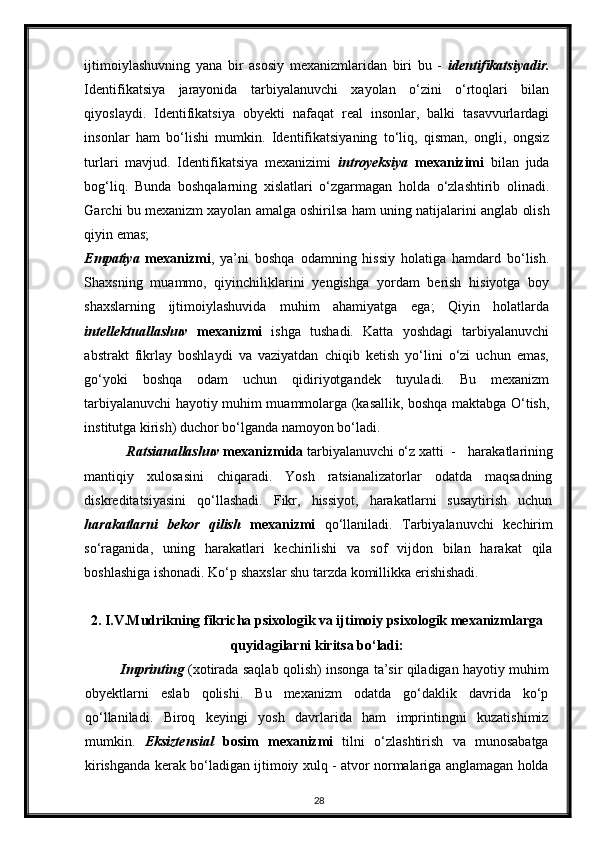 ijtimoiylashuvning   yana   bir   asosiy   mexanizmlaridan   biri   bu   -   identifikatsiyadir.
Identifikatsiya   jarayonida   tarbiyalanuvchi   xayolan   o‘zini   o‘rtoqlari   bilan
qiyoslaydi.   Identifikatsiya   obyekti   nafaqat   real   insonlar,   balki   tasavvurlardagi
insonlar   ham   bo‘lishi   mumkin.   Identifikatsiyaning   to‘liq,   qisman,   ongli,   ongsiz
turlari   mavjud.   Identifikatsiya   mexanizimi   introyeksiya   mexanizimi   bilan   juda
bog‘liq.   Bunda   boshqalarning   xislatlari   o‘zgarmagan   holda   o‘zlashtirib   olinadi.
Garchi bu mexanizm xayolan amalga oshirilsa ham uning natijalarini  anglab olish
qiyin emas ;  
Empatiya   mexanizmi ,   ya’ni   boshqa   odamning   hissiy   holatiga   hamdard   bo‘lish.
Shaxsning   muammo,   qiyinchiliklarini   yengishga   yordam   berish   hisiyotga   boy
shaxslarning   ijtimoiylashuvida   muhim   ahamiyatga   ega;   Qiyin   holatlarda
intellektuallashuv   mexanizmi   ishga   tushadi.   Katta   yoshdagi   tarbiyalanuvchi
abstrakt   fikrlay   boshlaydi   va   vaziyatdan   chiqib   ketish   yo‘lini   o‘zi   uchun   emas,
go‘yoki   boshqa   odam   uchun   qidiriyotgandek   tuyuladi.   Bu   mexanizm
tarbiyalanuvchi hayotiy muhim muammolarga (kasallik, boshqa maktabga O‘tish,
institutga kirish) duchor bo‘lganda namoyon bo‘ladi. 
             Ratsianallashuv   mexanizmida   tarbiyalanuvchi o‘z xatti   -   harakatlarining
mantiqiy   xulosasini   chiqaradi.   Yosh   ratsianalizatorlar   odatda   maqsadning
diskreditatsiyasini   qo‘llashadi.   Fikr,   hissiyot,   harakatlarni   susaytirish   uchun
harakatlarni   bekor   qilish   mexanizmi   qo‘llaniladi.   Tarbiyalanuvchi   kechirim
so‘raganida,   uning   harakatlari   kechirilishi   va   sof   vijdon   bilan   harakat   qila
boshlashiga ishonadi. Ko‘p shaxslar shu tarzda komillikka erishishadi. 
2. I.V.Mudrikning fikricha psixologik va ijtimoiy psixologik mexanizmlarga
quyidagilarni kiritsa bo‘ladi:
Imprinting   (xotirada saqlab qolish) insonga ta’sir qiladigan hayotiy muhim
obyektlarni   eslab   qolishi.   Bu   mexanizm   odatda   go‘daklik   davrida   ko‘p
qo‘llaniladi.   Biroq   keyingi   yosh   davrlarida   ham   imprintingni   kuzatishimiz
mumkin.   Eksiztensial   bosim   mexanizmi   tilni   o‘zlashtirish   va   munosabatga
kirishganda kerak bo‘ladigan ijtimoiy xulq - atvor normalariga anglamagan holda
28 