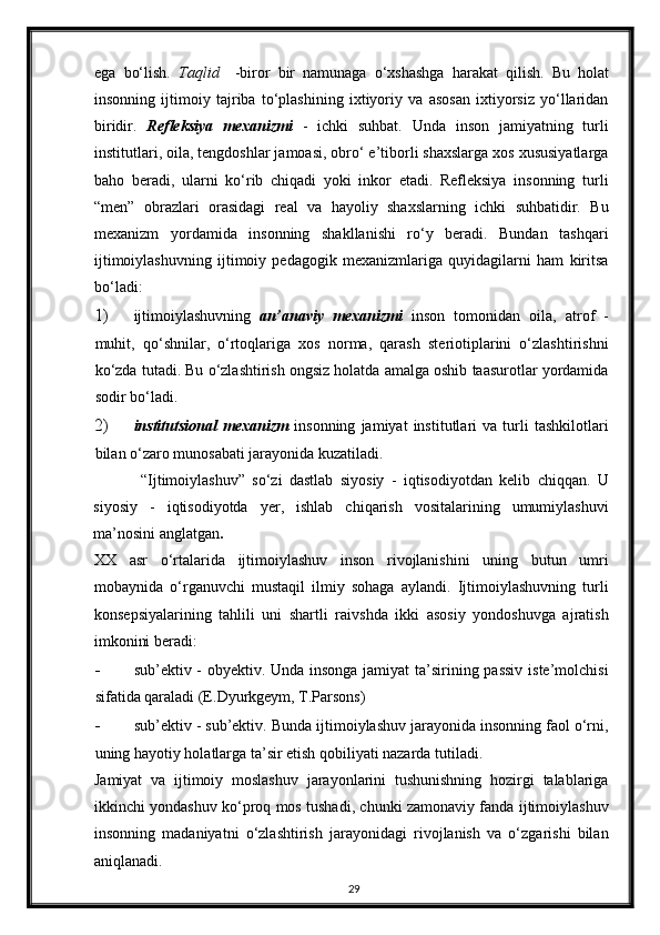 ega   bo‘lish.   Taqlid     -biror   bir   namunaga   o‘xshashga   harakat   qilish.   Bu   holat
insonning   ijtimoiy   tajriba   to‘plashining   ixtiyoriy   va   asosan   ixtiyorsiz   yo‘llaridan
biridir.   Refleksiya   mexanizmi   -   ichki   suhbat.   Unda   inson   jamiyatning   turli
institutlari, oila, tengdoshlar jamoasi, obro‘ e’tiborli shaxslarga xos xususiyatlarga
baho   beradi,   ularni   ko‘rib   chiqadi   yoki   inkor   etadi.   Refleksiya   insonning   turli
“men”   obrazlari   orasidagi   real   va   hayoliy   shaxslarning   ichki   suhbatidir.   Bu
mexanizm   yordamida   insonning   shakllanishi   ro‘y   beradi.   Bundan   tashqari
ijtimoiylashuvning   ijtimoiy   pedagogik   mexanizmlariga   quyidagilarni   ham   kiritsa
bo‘ladi:  
1) ijtimoiylashuvning   an’anaviy   mexanizmi   inson   tomonidan   oila ,   atrof   -
muhit,   qo‘shnilar,   o‘rtoqlariga   xos   norma,   qarash   steriotiplarini   o‘zlashtirishni
ko‘zda tutadi. Bu o‘zlashtirish ongsiz holatda amalga oshib taasurotlar yordamida
sodir bo‘ladi.  
2) institutsional   mexanizm   insonning   jamiyat   institutlari   va   turli   tashkilotlari
bilan o‘zaro munosabati jarayonida kuzatiladi.  
“Ijtimoiylashuv”   so‘zi   dastlab   siyosiy   -   iqtisodiyotdan   kelib   chiqqan.   U
siyosiy   -   iqtisodiyotda   yer,   ishlab   chiqarish   vositalarining   umumiylashuvi
ma’nosini anglatgan . 
XX   asr   o‘rtalarida   ijtimoiylashuv   inson   rivojlanishini   uning   butun   umri
mobaynida   o‘rganuvchi   mustaqil   ilmiy   sohaga   aylandi.   Ijtimoiylashuvning   turli
konsepsiyalarining   tahlili   uni   shartli   raivshda   ikki   asosiy   yondoshuvga   ajratish
imkonini beradi: 
- sub’ektiv - obyektiv. Unda insonga jamiyat  ta’sirining passiv iste’molchisi
sifatida qaraladi (E.Dyurkgeym, T.Parsons) 
- sub’ektiv - sub’ektiv. Bunda ijtimoiylashuv jarayonida insonning faol o‘rni,
uning hayotiy holatlarga ta’sir etish qobiliyati nazarda tutiladi. 
Jamiyat   va   ijtimoiy   moslashuv   jarayonlarini   tushunishning   hozirgi   talablariga
ikkinchi yondashuv ko‘proq mos tushadi, chunki zamonaviy fanda ijtimoiylashuv
insonning   madaniyatni   o‘zlashtirish   jarayonidagi   rivojlanish   va   o‘zgarishi   bilan
aniqlanadi. 
29