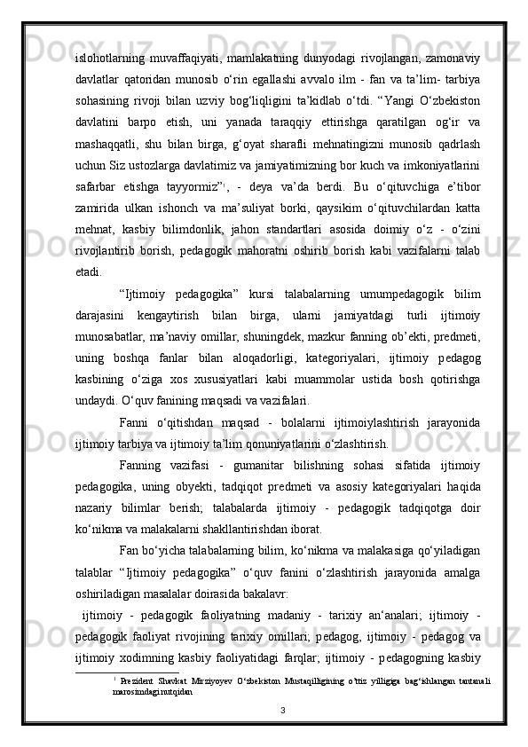 islohotlarning   muvaffaqiyati,   mamlakatning   dunyodagi   rivojlangan,   zamonaviy
davlatlar   qatoridan   munosib   o‘rin   egallashi   avvalo   ilm   -   fan   va   ta’lim-   tarbiya
sohasining   rivoji   bilan   uzviy   bog‘liqligini   ta’kidlab   o‘tdi.   “Yangi   O‘zbekiston
davlatini   barpo   etish,   uni   yanada   taraqqiy   ettirishga   qaratilgan   og‘ir   va
mashaqqatli,   shu   bilan   birga,   g‘oyat   sharafli   mehnatingizni   munosib   qadrlash
uchun Siz ustozlarga davlatimiz va jamiyatimizning bor kuch va imkoniyatlarini
safarbar   etishga   tayyormiz” 1
,   -   deya   va’da   berdi.   Bu   o‘qituvchiga   e’tibor
zamirida   ulkan   ishonch   va   ma’suliyat   borki,   qaysikim   o‘qituvchilardan   katta
mehnat,   kasbiy   bilimdonlik,   jahon   standartlari   asosida   doimiy   o‘z   -   o‘zini
rivojlantirib   borish,   pedagogik   mahoratni   oshirib   borish   kabi   vazifalarni   talab
etadi. 
“Ijtimoiy   p е dagogika”   kursi   talabalarning   umump е dagogik   bilim
darajasini   k е ngaytirish   bilan   birga,   ularni   jamiyatdagi   turli   ijtimoiy
munosabatlar, ma’naviy omillar, shuningd е k, mazkur fanning ob’ е kti, pr е dm е ti,
uning   boshqa   fanlar   bilan   aloqadorligi,   kat е goriyalari,   ijtimoiy   p е dagog
kasbining   o‘ziga   xos   xususiyatlari   kabi   muammolar   ustida   bosh   qotirishga
undaydi. O‘quv fanining maqsadi va vazifalari.  
Fanni   o‘qitishdan   maqsad   -   bolalarni   ijtimoiylashtirish   jarayonida
ijtimoiy tarbiya va ijtimoiy ta’lim qonuniyatlarini o‘zlashtirish.  
Fanning   vazifasi   -   gumanitar   bilishning   sohasi   sifatida   ijtimoiy
p е dagogika,   uning   oby е kti,   tadqiqot   pr е dm е ti   va   asosiy   kat е goriyalari   haqida
nazariy   bilimlar   b е rish;   talabalarda   ijtimoiy   -   p е dagogik   tadqiqotga   doir
ko‘nikma va malakalarni shakllantirishdan iborat. 
Fan bo‘yicha talabalarning bilim, ko‘nikma va malakasiga qo‘yiladigan
talablar   “Ijtimoiy   p е dagogika”   o‘quv   fanini   o‘zlashtirish   jarayonida   amalga
oshiriladigan masalalar doirasida bakalavr: 
  ijtimoiy   -   p е dagogik   faoliyatning   madaniy   -   tarixiy   an‘analari;   ijtimoiy   -
p е dagogik   faoliyat   rivojining   tarixiy   omillari;   p е dagog,   ijtimoiy   -   p е dagog   va
ijtimoiy   xodimning   kasbiy   faoliyatidagi   farqlar;   ijtimoiy   -   p е dagogning   kasbiy
1
  Prezident   Shavkat   Mirziyoyev   O‘zbekiston   Mustaqilligining   o’ttiz   yilligiga   bag‘ishlangan   tantanali
marosimdagi nutqidan 
3 