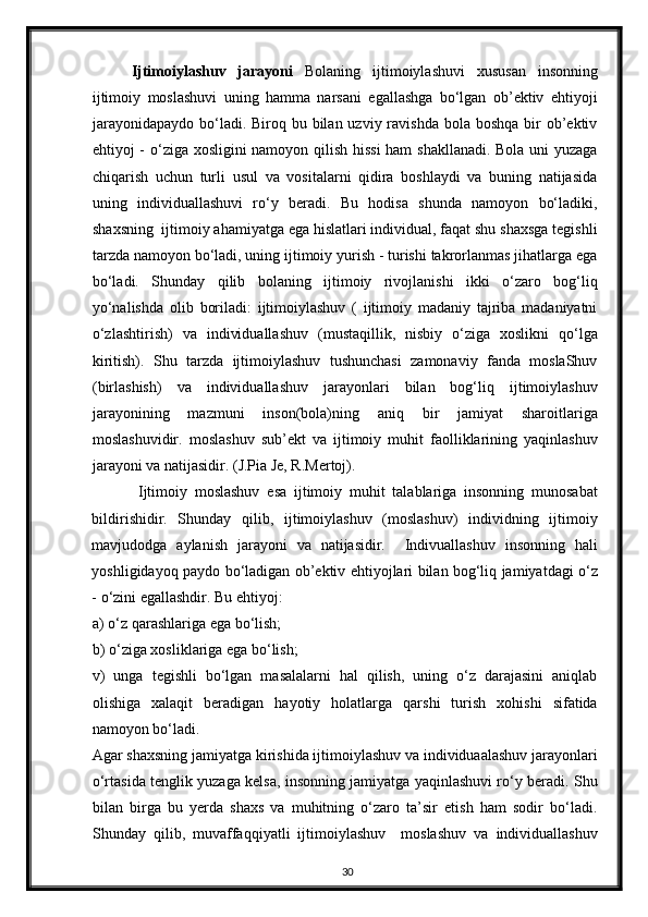 Ijtimoiylashuv   jarayoni   Bolaning   ijtimoiylashuvi   xususan   insonning
ijtimoiy   moslashuvi   uning   hamma   narsani   egallashga   bo‘lgan   ob’ektiv   ehtiyoji
jarayonidapaydo  bo‘ladi. Biroq bu bilan uzviy ravishda  bola boshqa  bir  ob’ektiv
ehtiyoj - o‘ziga xosligini namoyon qilish hissi ham shakllanadi. Bola uni yuzaga
chiqarish   uchun   turli   usul   va   vositalarni   qidira   boshlaydi   va   buning   natijasida
uning   individuallashuvi   ro‘y   beradi.   Bu   hodisa   shunda   namoyon   bo‘ladiki,
shaxsning  ijtimoiy ahamiyatga ega hislatlari individual, faqat shu shaxsga tegishli
tarzda namoyon bo‘ladi, uning ijtimoiy yurish - turishi takrorlanmas jihatlarga ega
bo‘ladi.   Shunday   qilib   bolaning   ijtimoiy   rivojlanishi   ikki   o‘zaro   bog‘liq
yo‘nalishda   olib   boriladi:   ijtimoiylashuv   (   ijtimoiy   madaniy   tajriba   madaniyatni
o‘zlashtirish)   va   individuallashuv   (mustaqillik,   nisbiy   o‘ziga   xoslikni   qo‘lga
kiritish).   Shu   tarzda   ijtimoiylashuv   tushunchasi   zamonaviy   fanda   moslaShuv
(birlashish)   va   individuallashuv   jarayonlari   bilan   bog‘liq   ijtimoiylashuv
jarayonining   mazmuni   inson(bola)ning   aniq   bir   jamiyat   sharoitlariga
moslashuvidir.   moslashuv   sub’ekt   va   ijtimoiy   muhit   faolliklarining   yaqinlashuv
jarayoni va natijasidir. (J.Pia Je, R.Mertoj). 
Ijtimoiy   moslashuv   esa   ijtimoiy   muhit   talablariga   insonning   munosabat
bildirishidir.   Shunday   qilib,   ijtimoiylashuv   (moslashuv)   individning   ijtimoiy
mavjudodga   aylanish   jarayoni   va   natijasidir.     Indivuallashuv   insonning   hali
yoshligidayoq paydo bo‘ladigan ob’ektiv ehtiyojlari bilan bog‘liq jamiyatdagi o‘z
- o‘zini egallashdir. Bu ehtiyoj: 
a) o‘z qarashlariga ega bo‘lish; 
b) o‘ziga xosliklariga ega bo‘lish; 
v)   unga   tegishli   bo‘lgan   masalalarni   hal   qilish,   uning   o‘z   darajasini   aniqlab
olishiga   xalaqit   beradigan   hayotiy   holatlarga   qarshi   turish   xohishi   sifatida
namoyon bo‘ladi. 
Agar shaxsning jamiyatga kirishida ijtimoiylashuv va individuaalashuv jarayonlari
o‘rtasida tenglik yuzaga kelsa, insonning jamiyatga yaqinlashuvi ro‘y beradi. Shu
bilan   birga   bu   yerda   shaxs   va   muhitning   o‘zaro   ta’sir   etish   ham   sodir   bo‘ladi.
Shunday   qilib,   muvaffaqqiyatli   ijtimoiylashuv     moslashuv   va   individuallashuv
30 