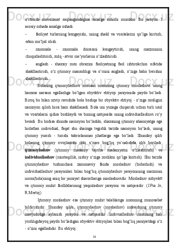 o‘rtasida   muvozanat   saqlangandagina   amalga   oshishi   mumkin.   Bu   jarayon   3
asosiy sohada amalga oshadi: 
- faoliyat   turlarning   kengayishi,   uning   shakl   va   vositalarini   qo‘lga   kiritish,
erkin mo‘ljal olish. 
- muomala   -   muomala   doirasini   kengaytirish,   uning   mazmunini
chuqurlashtirish, xulq - atvor me’yorlarini o‘zlashtirish. 
- anglash   -   shaxsiy   men   obrazini   faoliyatning   faol   ishtirokchisi   sifatida
shakllantirish,   o‘z   ijtimoiy   mansubligi   va   o‘rnini   anglash,   o‘ziga   baho   berishni
shakllantirish. 
Bolaning   ijtimoiylashuvi   xususan   insonning   ijtimoiy   moslashuvi   uning
hamma   narsani   egallashga   bo‘lgan   obyektiv   ehtiyoji   jarayonida   paydo   bo‘ladi.
Biroq bu bilan uzviy ravishda bola boshqa bir obyektiv ehtiyoj - o‘ziga xosligini
namoyon qilish hissi ham shakllanadi. Bola uni yuzaga chiqarish uchun turli usul
va   vositalarni   qidira   boshlaydi   va   buning   natijasida   uning   individuallashuvi   ro‘y
beradi. Bu hodisa shunda namoyon bo‘ladiki, shaxsning ijtimoiy ahamiyatga ega
hislatlari   individual,   faqat   shu   shaxsga   tegishli   tarzda   namoyon   bo‘ladi,   uning
ijtimoiy   yurish   -   turishi   takrorlanmas   jihatlarga   ega   bo‘ladi.   Shunday   qilib
bolaning   ijtimoiy   rivojlanishi   ikki   o‘zaro   bog‘liq   yo‘nalishda   olib   boriladi:
ijtimoiylashuv   (ijtimoiy   madaniy   tajriba   madaniyatni   o‘zlashtirish)   va
individuallashuv   (mustaqillik,   nisbiy   o‘ziga   xoslikni   qo‘lga   kiritish).  Shu  tarzda
ijtimoiylashuv   tushunchasi   zamonaviy   fanda   moslashuv   (birlashish)   va
individuallashuv   jarayonlari   bilan   bog‘liq   ijtimoiylashuv   jarayonining   mazmuni
inson(bola)ning aniq bir jamiyat sharoitlariga moslashuvidir. Moslashuv subyektt
va   ijtimoiy   muhit   faolliklarining   yaqinlashuv   jarayoni   va   natijasidir.   (J.Pia   Je,
R.Mertoj). 
Ijtimoiy   moslashuv   esa   ijtimoiy   muhit   talablariga   insonning   munosabat
bildirishidir.   Shunday   qilib,   ijtimoiylashuv   (moslashuv)   individning   ijtimoiy
mavjudodga   aylanish   jarayoni   va   natijasidir.   Indivuallashuv   insonning   hali
yoshligidayoq paydo bo‘ladigan obyektiv ehtiyojlari bilan bog‘liq jamiyatdagi o‘z
- o‘zini egallashdir.  Bu ehtiyoj: 
31 