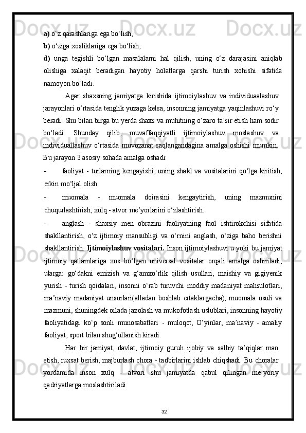 a)  o‘z qarashlariga ega bo‘lish; 
b)  o‘ziga xosliklariga ega bo‘lish; 
d)   unga   tegishli   bo‘lgan   masalalarni   hal   qilish,   uning   o‘z   darajasini   aniqlab
olishiga   xalaqit   beradigan   hayotiy   holatlarga   qarshi   turish   xohishi   sifatida
namoyon bo‘ladi. 
Agar   shaxsning   jamiyatga   kirishida   ijtimoiylashuv   va   individuaalashuv
jarayonlari o‘rtasida tenglik yuzaga kelsa, insonning jamiyatga yaqinlashuvi ro‘y
beradi. Shu bilan birga bu yerda shaxs va muhitning o‘zaro ta’sir etish ham sodir
bo‘ladi.   Shunday   qilib,   muvaffaqqiyatli   ijtimoiylashuv   moslashuv   va
individuallashuv   o‘rtasida   muvozanat   saqlangandagina   amalga  oshishi   mumkin.
Bu jarayon 3 asosiy sohada amalga oshadi: 
- faoliyat  -  turlarning  kengayishi,   uning  shakl  va  vositalarini  qo‘lga  kiritish,
erkin mo‘ljal olish. 
- muomala   -   muomala   doirasini   kengaytirish,   uning   mazmunini
chuqurlashtirish, xulq - atvor me’yorlarini o‘zlashtirish. 
- anglash   -   shaxsiy   men   obrazini   faoliyatning   faol   ishtirokchisi   sifatida
shakllantirish,   o‘z   ijtimoiy   mansubligi   va   o‘rnini   anglash,   o‘ziga   baho   berishni
shakllantirish.  Ijtimoiylashuv vositalari.  Inson ijtimoiylashuvi u yoki bu jamiyat
ijtimoiy   qatlamlariga   xos   bo‘lgan   universal   vositalar   orqali   amalga   oshiriladi,
ularga:   go‘dakni   emizish   va   g‘amxo‘rlik   qilish   usullari,   maishiy   va   gigiyenik
yurish   -   turish   qoidalari,   insonni   o‘rab   turuvchi   moddiy   madaniyat   mahsulotlari,
ma’naviy   madaniyat   unsurlari(alladan   boshlab   ertaklargacha),   muomala   usuli   va
mazmuni, shuningdek oilada jazolash   va mukofotlash uslublari,  insonning hayotiy
faoliyatidagi   ko‘p   sonli   munosabatlari   -   muloqot,   O‘yinlar,   ma’naviy   -   amaliy
faoliyat, sport bilan shug‘ullanish kiradi. 
Har   bir   jamiyat,   davlat,   ijtimoiy   guruh   ijobiy   va   salbiy   ta’qiqlar   man
etish, ruxsat berish, majburlash chora - tadbirlarini ishlab chiqshadi. Bu choralar
yordamida   inson   xulq   -   atvori   shu   jamiyatda   qabul   qilingan   me’yoriy
qadriyatlarga moslashtiriladi. 
32 