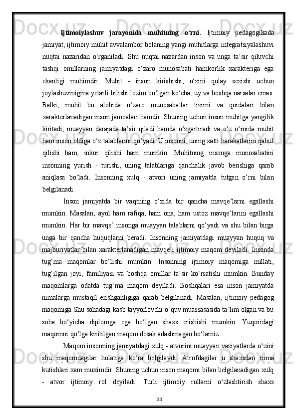 Ijtimoiylashuv   jarayonida   muhitning   o‘rni.   Ijtimoiy   pedagogikada
jamiyat, ijtimoiy muhit avvalambor bolaning yangi muhitlarga integratsiyalashuvi
nuqtai   nazaridan   o‘rganiladi.   Shu   nuqtai   nazardan   inson   va   unga   ta’sir   qiluvchi
tashqi   omillarning   jamiyatdagi   o‘zaro   munosabati   hamkorlik   xarakteriga   ega
ekanligi   muhimdir.   Muhit   -   inson   kirishishi,   o‘zini   qulay   sezishi   uchun
joylashuvinigina yetarli bilishi lozim bo‘lgan ko‘cha, uy va boshqa narsalar emas.
Balki,   muhit   bu   alohida   o‘zaro   munosabatlar   tizimi   va   qoidalari   bilan
xarakterlanadigan inson jamoalari hamdir. Shuning uchun inson muhitga yangilik
kiritadi,   muayyan   darajada   ta’sir   qiladi   hamda   o‘zgartiradi   va   o‘z   o‘rnida   muhit
ham inson oldiga o‘z talablarini qo‘yadi. U insonni, uning xatti harakatlarini qabul
qilishi   ham,   inkor   qilishi   ham   mumkin.   Muhitning   insonga   munosabatini
insonning   yurish   -   turishi,   uning   talablariga   qanchalik   javob   berishiga   qarab
aniqlasa   bo‘ladi.   Insonning   xulq   -   atvori   uning   jamiyatda   tutgan   o‘rni   bilan
belgilanadi.  
Inson   jamiyatda   bir   vaqtning   o‘zida   bir   qancha   mavqe’larni   egallashi
mumkin.   Masalan,   ayol   ham   rafiqa,   ham   ona,   ham   ustoz   mavqe’larini   egallashi
mumkin.   Har   bir   mavqe’   insonga   muayyan   talablarni   qo‘yadi   va   shu   bilan   birga
unga   bir   qancha   huquqlarni   beradi.   Insonning   jamiyatdagi   muayyan   huquq   va
majburiyatlar   bilan   xarakterlanadigan   mavqe’i   ijtimoiy   maqom   deyiladi.   Insonda
tug‘ma   maqomlar   bo‘lishi   mumkin.   Insonning   ijtimoiy   maqomiga   millati,
tug‘ilgan   joyi,   familiyasi   va   boshqa   omillar   ta’sir   ko‘rsatishi   mumkin.   Bunday
maqomlarga   odatda   tug‘ma   maqom   deyiladi.   Boshqalari   esa   inson   jamiyatda
nimalarga   mustaqil   erishganligiga   qarab   belgilanadi.   Masalan,   ijtimoiy   pedagog
maqomiga Shu sohadagi kasb tayyorlovchi o‘quv muassasasida ta’lim olgan va bu
soha   bo‘yicha   diplomga   ega   bo‘lgan   shaxs   erishishi   mumkin.   Yuqoridagi
maqomni qo‘lga kiritilgan maqom desak adashmagan bo‘lamiz.  
Maqom insonning jamiyatdagi xulq - atvorini muayyan vaziyatlarda o‘zini
shu   maqomdagilar   holatiga   ko‘ra   belgilaydi.   Atrofdagilar   u   shaxsdan   nima
kutishlari xam muximdir. Shuning uchun inson maqomi bilan belgilanadigan xulq
-   atvor   ijtimoiy   rol   deyiladi.   Turli   ijtimoiy   rollarni   o‘zlashtirish   shaxs
33 