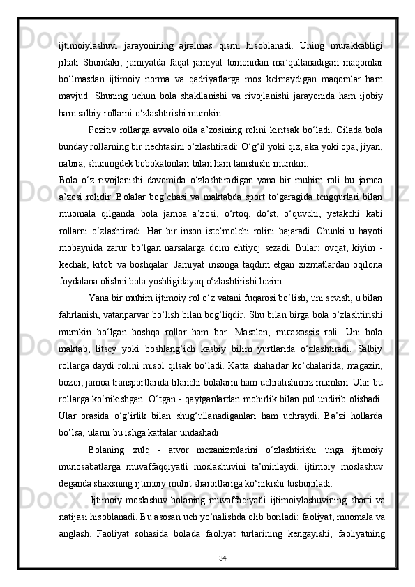 ijtimoiylashuvi   jarayonining   ajralmas   qismi   hisoblanadi.   Uning   murakkabligi
jihati   Shundaki,   jamiyatda   faqat   jamiyat   tomonidan   ma’qullanadigan   maqomlar
bo‘lmasdan   ijtimoiy   norma   va   qadriyatlarga   mos   kelmaydigan   maqomlar   ham
mavjud.   Shuning   uchun   bola   shakllanishi   va   rivojlanishi   jarayonida   ham   ijobiy
ham salbiy rollarni o‘zlashtirishi mumkin.  
Pozitiv  rollarga   avvalo   oila   a’zosining   rolini   kiritsak   bo‘ladi.  Oilada   bola
bunday rollarning bir nechtasini o‘zlashtiradi: O‘g‘il yoki qiz, aka yoki opa, jiyan,
nabira, shuningdek bobokalonlari bilan ham tanishishi mumkin.  
Bola   o‘z   rivojlanishi   davomida   o‘zlashtiradigan   yana   bir   muhim   roli   bu   jamoa
a’zosi   rolidir.   Bolalar   bog‘chasi   va   maktabda   sport   to‘garagida   tengqurlari   bilan
muomala   qilganda   bola   jamoa   a’zosi,   o‘rtoq,   do‘st,   o‘quvchi,   yetakchi   kabi
rollarni   o‘zlashtiradi.   Har   bir   inson   iste’molchi   rolini   bajaradi.   Chunki   u   hayoti
mobaynida   zarur   bo‘lgan   narsalarga   doim   ehtiyoj   sezadi.   Bular:   ovqat,   kiyim   -
kechak,   kitob   va   boshqalar.   Jamiyat   insonga   taqdim   etgan   xizmatlardan   oqilona
foydalana olishni bola yoshligidayoq o‘zlashtirishi lozim. 
Yana bir muhim ijtimoiy rol o‘z vatani fuqarosi bo‘lish, uni sevish, u bilan
fahrlanish, vatanparvar bo‘lish bilan bog‘liqdir.  Shu bilan birga bola o‘zlashtirishi
mumkin   bo‘lgan   boshqa   rollar   ham   bor.   Masalan,   mutaxassis   roli.   Uni   bola
maktab,   litsey   yoki   boshlang‘ich   kasbiy   bilim   yurtlarida   o‘zlashtiradi.   Salbiy
rollarga   daydi   rolini   misol   qilsak   bo‘ladi.   Katta   shaharlar   ko‘chalarida,   magazin,
bozor, jamoa transportlarida tilanchi bolalarni ham uchratishimiz mumkin. Ular bu
rollarga ko‘nikishgan. O‘tgan - qaytganlardan mohirlik bilan pul undirib olishadi.
Ular   orasida   o‘g‘irlik   bilan   shug‘ullanadiganlari   ham   uchraydi.   Ba’zi   hollarda
bo‘lsa, ularni bu ishga kattalar undashadi.  
Bolaning   xulq   -   atvor   mexanizmlarini   o‘zlashtirishi   unga   ijtimoiy
munosabatlarga   muvaffaqqiyatli   moslashuvini   ta’minlaydi.   ijtimoiy   moslashuv
deganda shaxsning ijtimoiy muhit sharoitlariga ko‘nikishi tushuniladi.  
      Ijtimoiy   moslashuv   bolaning   muvaffaqiyatli   ijtimoiylashuvining   sharti   va
natijasi hisoblanadi. Bu asosan uch yo‘nalishda olib boriladi: faoliyat, muomala va
anglash.   Faoliyat   sohasida   bolada   faoliyat   turlarining   kengayishi,   faoliyatning
34