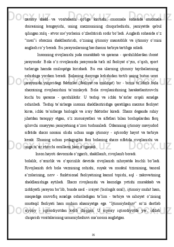 zaruriy   shakl   va   vositalarini   qo‘lga   kiritishi,   muomala   sohasida   muomala
doirasining   kengayishi,   uning   mazmunining   chuqurlashishi,   jamiyatda   qabul
qilingan xulq - atvor me’yorlarini o‘zlashtirish sodir bo‘ladi. Anglash sohasida o‘z
“men”i   obrazini   shakllantirish,   o‘zining   ijtimoiy   mansublik   va   ijtimoiy   o‘rnini
anglash ro‘y beradi.  Bu jarayonlarning barchasini tarbiya tartibga soladi.  
Insonning  rivojlanishi  juda murakkab  va qarama  - qarshiliklardan iborat
jarayondir. Bola o‘z rivojlanishi  jarayonida turli xil  faoliyat  o‘yin, o‘qish, sport
turlariga   hamda   muloqatga   kirishadi.   Bu   esa   ularning   ijtimoiy   tajribalarining
oshishiga   yordam   beradi.   Bolaning   dunyoga  kelishidan   tortib  uning   butun  umri
jarayonida   yuqoridagi   faktorlar   (faoliyat   va   muloqat)   bir   -   birini   to‘ldirib   bola
shaxsining   rivojlanishini   ta’minlaydi.   Bola   rivojlanishining   harakatlantiruvchi
kuchi   bu   qarama   -   qarshilikdir.   U   tashqi   va   ichki   ta’sirlar   orqali   amalga
oshiriladi.   Tashqi   ta’sirlarga   insonni   shakllantirishga   qaratilgan   maxsus   faoliyat
kirsa,   ichki   ta’sirlarga   biologik   va   irsiy   faktorlar   kiradi.   Shaxs   deganda   ruhiy
jihatdan   taraqqiy   etgan,   o‘z   xususiyatlari   va   sifatlari   bilan   boshqalardan   farq
qiluvchi  muayyan  jamiyatning a’zosi  tushuniladi.  Odamning  ijtimoiy  mavjudod
sifatida   shaxs   nomini   olishi   uchun   unga   ijtimoiy   -   iqtisodiy   hayot   va   tarbiya
kerak.   Shuning   uchun   pedagogika   fani   bolaning   shaxs   sifatida   rivojlanishi   va
unga ta’sir etuvchi omillarni ham o‘rganadi. 
Inson hayoti davomida o‘zgarib, shakllanib, rivojlanib boradi. 
bolalik,   o‘smirlik   va   o‘spirinlik   davrida   rivojlanish   nihoyatda   kuchli   bo‘ladi.
Rivojlanish   deb   bola   vaznining   oshishi,   suyak   va   muskul   tizimining,   tanosil
a’zolarining,   nerv   -   funktsional   faoliyatining   kamol   topishi,   aql   -   zakovatining
shakllanishiga   aytiladi.   Shaxs   rivojlanishi   va   kamolga   yetishi   murakkab   va
ziddiyatli jarayon bo‘lib, bunda nasl - irsiyat (biologik omil), ijtimoiy muhit ham,
maqsadga   muvofiq   amalga   oshiriladigan   ta’lim   -   tarbiya   va   nihoyat   o‘zining
mustaqil   faoliyati   ham   muhim   ahamiyatga   ega.   “Ijtimoiylashuv”   so‘zi   dastlab
siyosiy   -   iqtisodiyotdan   kelib   chiqqan.   U   siyosiy   iqtisodiyotda   yer,   ishlab
chiqarish vositalarining umumiylashuvi ma’nosini anglatgan. 
35 