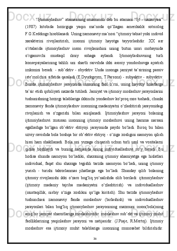 “Ijtimoiylashuv”   atamasining   muammoli   deb   bu   atamani   “Ijt   -   nazariyasi”
(1987)   kitobida   hozirgiga   yaqin   ma’noda   qo‘llagan   amerikalik   sotsiolog
F.G.Keddings hisoblanadi. Uning zamonaviy ma’nosi “ijtimoiy tabiat yoki individ
xarakterini   rivojlantirish,   insonni   ijtimoiy   hayotga   tayyorlashdir.   XX   asr
o‘rtalarida   ijtimoiylashuv   inson   rivojlanishini   uning   butun   umri   mobaynida
o‘rganuvchi   mustaqil   ilmiy   sohaga   aylandi.   Ijtimoiylashuvning   turli
konsepsiyalarining   tahlili   uni   shartli   raivshda   ikki   asosiy   yondoshuvga   ajratish
imkonini   beradi:   -   sub’ektiv   -   obyektiv.   Unda   insonga   jamiyat   ta’sirining   passiv
iste’molchisi sifatida qaraladi (E.Dyurkgeym, T.Parsons) - subyektiv - subyektiv.
Bunda   ijtimoiylashuv   jarayonida   insonning   faol   o‘rni,   uning   hayotiy   holatlarga
ta’sir etish qobiliyati nazarda tutiladi. Jamiyat va ijtimoiy moslashuv jarayonlarini
tushunishning hozirgi talablariga ikkinchi yondashuv ko‘proq mos tushadi, chunki
zamonaviy fanda ijtimoiylashuv insonning madaniyatni o‘zlashtirish jarayonidagi
rivojlanish   va   o‘zgarishi   bilan   aniqlanadi.   Ijtimoiylashuv   jarayoni   bolaning
ijtimoiylashuvi   xususan   insonning   ijtimoiy   moslashuvi   uning   hamma   narsani
egallashga   bo‘lgan   ob’ektiv   ehtiyoji   jarayonida   paydo   bo‘ladi.   Biroq   bu   bilan
uzviy ravishda bola boshqa bir ob’ektiv ehtiyoj - o‘ziga xosligini namoyon qilish
hissi   ham   shakllanadi.   Bola   uni   yuzaga   chiqarish   uchun   turli   usul   va   vositalarni
qidira   boshlaydi   va   buning   natijasida   uning   individuallashuvi   ro‘y   beradi.   Bu
hodisa   shunda   namoyon   bo‘ladiki,   shaxsning   ijtimoiy   ahamiyatga   ega   hislatlari
individual,   faqat   shu   shaxsga   tegishli   tarzda   namoyon   bo‘ladi,   uning   ijtimoiy
yurish   -   turishi   takrorlanmas   jihatlarga   ega   bo‘ladi.   Shunday   qilib   bolaning
ijtimoiy   rivojlanishi   ikki   o‘zaro   bog‘liq   yo‘nalishda   olib   boriladi:   ijtimoiylashuv
(ijtimoiy   madaniy   tajriba   madaniyatni   o‘zlashtirish)   va   individuallashuv
(mustaqillik,   nisbiy   o‘ziga   xoslikni   qo‘lga   kiritish).   Shu   tarzda   ijtimoiylashuv
tushunchasi   zamonaviy   fanda   moslashuv   (birlashish)   va   individuallashuv
jarayonlari   bilan   bog‘liq   ijtimoiylashuv   jarayonining   mazmuni   inson(bola)ning
aniq bir jamiyat sharoitlariga moslashuvidir. moslashuv sub’ekt va ijtimoiy muhit
faolliklarining   yaqinlashuv   jarayoni   va   natijasidir.   (J.Piaje,   R.Mertoj).   Ijtimoiy
moslashuv   esa   ijtimoiy   muhit   talablariga   insonning   munosabat   bildirishidir.
36 