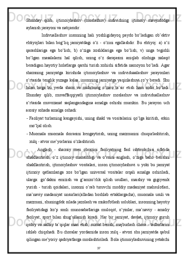Shunday   qilib,   ijtimoiylashuv   (moslashuv)   individning   ijtimoiy   mavjudodga
aylanish jarayoni va natijasidir. 
Indivuallashuv   insonning   hali   yoshligidayoq   paydo   bo‘ladigan   ob’ektiv
ehtiyojlari   bilan   bog‘liq   jamiyatdagi   o‘z   -   o‘zini   egallashdir.   Bu   ehtiyoj:   a)   o‘z
qarashlariga   ega   bo‘lish;   b)   o‘ziga   xosliklariga   ega   bo‘lish;   v)   unga   tegishli
bo‘lgan   masalalarni   hal   qilish,   uning   o‘z   darajasini   aniqlab   olishiga   xalaqit
beradigan hayotiy holatlarga qarshi turish xohishi sifatida namoyon bo‘ladi. Agar
shaxsning   jamiyatga   kirishida   ijtimoiylashuv   va   individuaalashuv   jarayonlari
o‘rtasida tenglik yuzaga kelsa, insonning jamiyatga yaqinlashuvi ro‘y beradi. Shu
bilan   birga   bu   yerda   shaxs   va   muhitning   o‘zaro   ta’sir   etish   ham   sodir   bo‘ladi.
Shunday   qilib,   muvaffaqqiyatli   ijtimoiylashuv   moslashuv   va   individuallashuv
o‘rtasida   muvozanat   saqlangandagina   amalga   oshishi   mumkin.   Bu   jarayon   uch
asosiy sohada amalga oshadi: 
- Faoliyat turlarning kengayishi, uning shakl  va vositalarini  qo‘lga kiritish, erkin
mo‘ljal olish. 
- Muomala   muomala   doirasini   kengaytirish,   uning   mazmunini   chuqurlashtirish,
xulq - atvor me’yorlarini o‘zlashtirish. 
- Anglash   -   shaxsiy   men   obrazini   faoliyatning   faol   ishtirokchisi   sifatida
shakllantirish,   o‘z   ijtimoiy   mansubligi   va   o‘rnini   anglash,   o‘ziga   baho   berishni
shakllantirish,   ijtimoiylashuv   vositalari,   inson   ijtimoiylashuvi   u   yoki   bu   jamiyat
ijtimoiy   qatlamlariga   xos   bo‘lgan   universal   vositalar   orqali   amalga   oshiriladi,
ularga:   go‘dakni   emizish   va   g‘amxo‘rlik   qilish   usullari,   maishiy   va   gigiyenik
yurish   -   turish   qoidalari,   insonni   o‘rab   turuvchi   moddiy   madaniyat   mahsulotlari,
ma’naviy   madaniyat   unsurlari(alladan   boshlab   ertaklargacha),   muomala   usuli   va
mazmuni, shuningdek oilada jazolash va mukofotlash uslublari, insonning hayotiy
faoliyatidagi   ko‘p   sonli   munosabatlariga   muloqot,   o‘yinlar,   ma’naviy   -   amaliy
faoliyat,   sport   bilan   shug‘ullanish   kiradi.   Har   bir   jamiyat,   davlat,   ijtimoiy   guruh
ijobiy va salbiy ta’qiqlar man etish, ruxsat berish, majburlash chora - tadbirlarini
ishlab chiqshadi. Bu choralar yordamida inson xulq - atvori  shu jamiyatda qabul
qilingan me’yoriy qadriyatlarga moslashtiriladi. Bola ijtimoiylashuvining yetakchi
37 