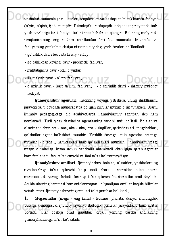 vositalari  muomala (ota  - onalar, tengdoshlar  va boshqalar  bilan)  hamda  faoliyat
(o‘yin, o‘qish,  ijod, sport)dir.  Psixologik -  pedagogik  tadqiqotlar  jarayonida  turli
yosh   davrlariga   turli   faoliyat   turlari   mos   kelishi   aniqlangan.   Bolaning   me’yorida
rivojlanishining   eng   muhim   shartlaridan   biri   bu   muomala.   Muomala   va
faoliyatning yetakchi turlariga nisbatan quyidagi yosh davrlari qo‘llaniladi: 
- go‘daklik davri bevosita hissiy - ruhiy; 
- go‘daklikdan keyingi davr - predmetli faoliyat; 
- maktabgacha davr - rolli o‘yinlar;  
- ilk maktab davri - o‘quv faoliyati;  
- o‘smirlik   davri   -   kasb   ta’limi   faoliyati;       -   o‘spirinlik   davri   -   shaxsiy   muloqot
faoliyati.  
Ijtimoiylashuv   agentlari.   Insonning   voyaga   yetishida,   uning   shakllanishi
jarayonida, u bevosita munosabatda bo‘lgan kishilar muhim o‘rin tutishadi. Ularni
ijtimoiy   pedagogikaga   oid   adabiyotlarda   ijtimoiylashuv   agentlari   deb   ham
nomlanadi.   Turli   yosh   davrlarida   agentlarning   tarkibi   turli   bo‘ladi.   Bolalar   va
o‘smirlar   uchun   ota   -   ona,   aka   -   uka,   opa   -   singillar,   qarindoshlari,   tengdoshlari,
qo‘shnilar   agent   bo‘lishlari   mumkin.   Yoshlik   davriga   kelib   agentlar   qatoriga
turmush   -   o‘rtog‘i,   hamkasblari   ham   qo‘shilishlari   mumkin.   Ijtimoiylashuvdagi
tutgan   o‘rinlariga,   inson   uchun   qanchalik   ahamiyatli   ekanligiga   qarab   agentlar
ham farqlanadi: faol ta’sir etuvchi va faol ta’sir ko‘rsatmaydigan. 
Ijtimoiylashuv   omillari.   Ijtimoiylashuv   bolalar,   o‘smirlar,   yoshlarlarning
rivojlanishiga   ta’sir   qiluvchi   ko‘p   sonli   shart   -   sharoitlar   bilan   o‘zaro
munosabatida   yuzaga   keladi.   Insonga   ta’sir   qiluvchi   bu   sharoitlar   omil   deyiladi.
Aslida ularning hammasi ham aniqlanmagan.  o‘rganilgan omillar haqida bilimlar
yetarli emas. Ijtimoiylashuvning omillari to‘rt guruhga bo‘linadi; 
1. Megaomillar   (mega   -   eng   katta)   -   kosmos,   planeta,   dunyo,   shuningdek
bularga   demografik,   ijtimoiy   siyosiy,   ekologik,   planetar   jarayonlarni   ham   kiritsa
bo‘ladi.   Ular   boshqa   omil   guruhlari   orqali   yerning   barcha   aholisining
ijtimoiylashuviga ta’sir ko‘rsatadi. 
38 