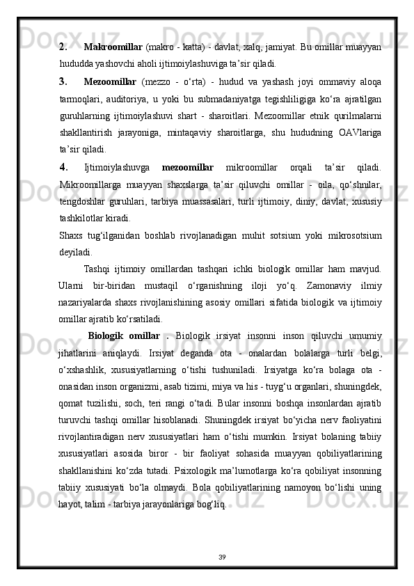 2. Makroomillar   (makro - katta) - davlat, xalq, jamiyat. Bu omillar muayyan
hududda yashovchi aholi ijtimoiylashuviga ta’sir qiladi.  
3. Mezoomillar   (mezzo   -   o‘rta)   -   hudud   va   yashash   joyi   ommaviy   aloqa
tarmoqlari,   auditoriya,   u   yoki   bu   submadaniyatga   tegishliligiga   ko‘ra   ajratilgan
guruhlarning   ijtimoiylashuvi   shart   -   sharoitlari.   Mezoomillar   etnik   qurilmalarni
shakllantirish   jarayoniga,   mintaqaviy   sharoitlarga,   shu   hududning   OAVlariga
ta’sir qiladi.  
4. Ijtimoiylashuvga   mezoomillar   mikroomillar   orqali   ta’sir   qiladi.
Mikroomillarga   muayyan   shaxslarga   ta’sir   qiluvchi   omillar   -   oila,   qo‘shnilar,
tengdoshlar   guruhlari,   tarbiya   muassasalari,   turli   ijtimoiy,   diniy,   davlat,   xususiy
tashkilotlar kiradi. 
Shaxs   tug‘ilganidan   boshlab   rivojlanadigan   muhit   sotsium   yoki   mikrosotsium
deyiladi. 
Tashqi   ijtimoiy   omillardan   tashqari   ichki   biologik   omillar   ham   mavjud.
Ularni   bir-biridan   mustaqil   o‘rganishning   iloji   yo‘q.   Zamonaviy   ilmiy
nazariyalarda   shaxs   rivojlanishining   asosiy   omillari   sifatida   biologik   va   ijtimoiy
omillar ajratib ko‘rsatiladi. 
Biologik   omillar   .   Biologik   irsiyat   insonni   inson   qiluvchi   umumiy
jihatlarini   aniqlaydi.   Irsiyat   deganda   ota   -   onalardan   bolalarga   turli   belgi ,
o‘xshashlik,   xususiyatlarning   o‘tishi   tushuniladi.   Irsiyatga   ko‘ra   bolaga   ota   -
onasidan inson organizmi, asab tizimi, miya va his - tuyg‘u organlari, shuningdek,
qomat   tuzilishi,   soch,   teri   rangi   o‘tadi.   Bular   insonni   boshqa   insonlardan   ajratib
turuvchi   tashqi   omillar   hisoblanadi.   Shuningdek   irsiyat   bo‘yicha   nerv   faoliyatini
rivojlantiradigan   nerv   xususiyatlari   ham   o‘tishi   mumkin.   Irsiyat   bolaning   tabiiy
xususiyatlari   asosida   biror   -   bir   faoliyat   sohasida   muayyan   qobiliyatlarining
shakllanishini   ko‘zda   tutadi.   Psixologik   ma’lumotlarga   ko‘ra   qobiliyat   insonning
tabiiy   xususiyati   bo‘la   olmaydi.   Bola   qobiliyatlarining   namoyon   bo‘lishi   uning
hayot, talim - tarbiya jarayonlariga bog‘liq. 
39 