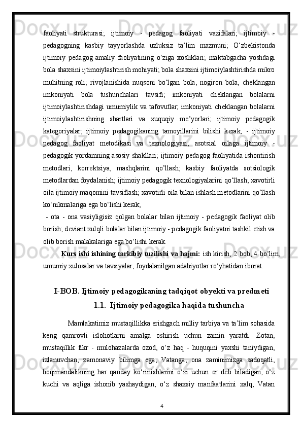 faoliyati   strukturasi;   ijtimoiy   -   p е dagog   faoliyati   vazifalari;   ijtimoiy   -
p е dagogning   kasbiy   tayyorlashda   uzluksiz   ta’lim   mazmuni;   O‘zb е kistonda
ijtimoiy   p е dagog   amaliy   faoliyatining   o‘ziga   xosliklari;   maktabgacha   yoshdagi
bola shaxsini ijtimoiylashtirish mohiyati; bola shaxsini ijtimoiylashtirishda mikro
muhitning   roli;   rivojlanishida   nuqsoni   bo‘lgan   bola,   nogiron   bola,   ch е klangan
imkoniyati   bola   tushunchalari   tavsifi;   imkoniyati   ch е klangan   bolalarni
ijtimoiylashtirishdagi  umumiylik va  tafovutlar;   imkoniyati   ch е klangan  bolalarni
ijtimoiylashtirishning   shartlari   va   xuquqiy   m е ’yorlari;   ijtimoiy   p е dagogik
kat е goriyalar;   ijtimoiy   p е dagogikaning   tamoyillarini   bilishi   k е rak;   -   ijtimoiy
p е dagog   faoliyat   m е todikasi   va   t е xnologiyasi;   asotsial   oilaga   ijtimoiy   -
p е dagogik yordamning asosiy  shakllari; ijtimoiy p е dagog faoliyatida ishontirish
m е todlari,   korr е ktsiya,   mashqlarini   qo’llash;   kasbiy   faoliyatda   sotsiologik
m е todlardan foydalanish; ijtimoiy p е dagogik t е xnologiyalarini qo‘llash; xavotirli
oila ijtimoiy maqomini tavsiflash; xavotirli oila bilan ishlash m е todlarini qo‘llash
ko‘nikmalariga ega bo‘lishi k е rak;  
  -   ota   -   ona   vasiyligisiz   qolgan   bolalar   bilan   ijtimoiy   -   p е dagogik   faoliyat   olib
borish; d е viant xulqli bolalar bilan ijtimoiy - p е dagogik faoliyatni tashkil etish va
olib borish malakalariga ega bo‘lishi k е rak. 
Kurs ishi ishining tarkibiy tuzilishi va hajmi:   ish kirish, 2 bob, 4 bo‘lim,
umumiy xulosalar va tavsiyalar, foydalanilgan adabiyotlar ro‘yhatidan iborat.
I-BOB.  Ijtimoiy pedagogikaning tadqiqot obyekti va predmeti
1.1.  Ijtimoiy pedagogika haqida tushuncha
Mamlakatimiz mustaqillikka erishgach milliy tarbiya va ta’lim sohasida
keng   qamrovli   islohotlarni   amalga   oshirish   uchun   zamin   yaratdi.   Zotan,
mustaqillik   fikr   -   mulohazalarda   ozod,   o‘z   haq   -   huquqini   yaxshi   taniydigan,
izlanuvchan,   zamonaviy   bilimga   ega,   Vatanga,   ona   zaminimizga   sadoqatli,
boqimandalikning   har   qanday   ko‘rinishlarini   o‘zi   uchun   or   deb   biladigan,   o‘z
kuchi   va   aqliga   ishonib   yashaydigan,   o‘z   shaxsiy   manfaatlarini   xalq,   Vatan
4 