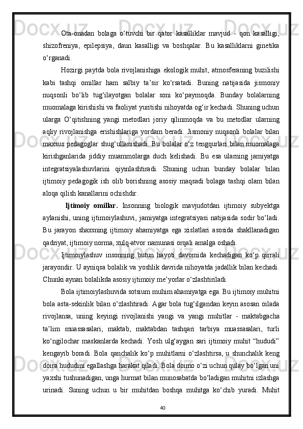 Ota-onadan   bolaga   o‘tuvchi   bir   qator   kasalliklar   mavjud   -   qon   kasalligi,
shizofreniya,   epilepsiya,   daun   kasalligi   va   boshqalar.   Bu   kasalliklarni   ginetika
o‘rganadi. 
Hozirgi   paytda  bola rivojlanishiga  ekologik muhit,  atmosferaning  buzilishi
kabi   tashqi   omillar   ham   salbiy   ta’sir   ko‘rsatadi.   Buning   natijasida   jismoniy
nuqsonli   bo‘lib   tug‘ilayotgan   bolalar   soni   ko‘paymoqda.   Bunday   bolalarning
muomalaga kirishishi va faoliyat yuritishi nihoyatda og‘ir kechadi. Shuning uchun
ularga   O‘qitishning   yangi   metodlari   joriy   qilinmoqda   va   bu   metodlar   ularning
aqliy   rivojlanishga   erishishlariga   yordam   beradi.   Jismoniy   nuqsonli   bolalar   bilan
maxsus pedagoglar shug‘ullanishadi. Bu bolalar o‘z tengqurlari bilan muomalaga
kirishganlarida   jiddiy   muammolarga   duch   kelishadi.   Bu   esa   ularning   jamiyatga
integratsiyalashuvlarini   qiyinlashtiradi.   Shuning   uchun   bunday   bolalar   bilan
ijtimoiy   pedagogik   ish   olib   borishning   asosiy   maqsadi   bolaga   tashqi   olam   bilan
aloqa qilish kanallarini ochishdir. 
  Ijtimoiy   omillar.   Insonning   biologik   mavjudotdan   ijtimoiy   subyektga
aylanishi,   uning   ijtimoiylashuvi,   jamiyatga   integratsiyasi   natijasida   sodir   bo‘ladi.
Bu   jarayon   shaxsning   ijtimoiy   ahamiyatga   ega   xislatlari   asosida   shakllanadigan
qadriyat, ijtimoiy norma, xulq-atvor namunasi orqali amalga oshadi.  
Ijtimoiylashuv   insonning   butun   hayoti   davomida   kechadigan   ko‘p   qirrali
jarayondir. U ayniqsa bolalik va yoshlik davrida nihoyatda jadallik bilan kechadi.
Chunki aynan bolalikda asosiy ijtimoiy me’yorlar o‘zlashtiriladi. 
Bola ijtimoiylashuvida sotsium muhim ahamiyatga ega. Bu ijtimoiy muhitni
bola asta-sekinlik bilan o‘zlashtiradi. Agar bola tug‘ilgandan keyin asosan oilada
rivojlansa,   uning   keyingi   rivojlanishi   yangi   va   yangi   muhitlar   -   maktabgacha
ta’lim   muassasalari,   maktab,   maktabdan   tashqari   tarbiya   muassasalari,   turli
ko‘ngilochar   maskanlarda   kechadi.   Yosh   ulg‘aygan   sari   ijtimoiy   muhit   “hududi”
kengayib   boradi.   Bola   qanchalik   ko‘p   muhitlarni   o‘zlashtirsa,   u   shunchalik   keng
doira hududini egallashga harakat qiladi. Bola doimo o‘zi uchun qulay bo‘lgan uni
yaxshi tushunadigan, unga hurmat bilan munosabatda bo‘ladigan muhitni izlashga
urinadi.   Suning   uchun   u   bir   muhitdan   boshqa   muhitga   ko‘chib   yuradi.   Muhit
40 