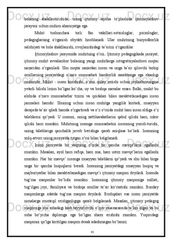 bolaning   shakllantirishida,   uning   ijtimoiy   tajriba   to‘plashida   ijtimoiylashuv
jarayoni uchun muhim ahamiyatga ega. 
Muhit   tushunchasi   turli   fan   vakillari-sotsiologlar,   psixologlar,
pedagoglarning   o‘rganish   obyekti   hisoblanadi.   Ular   muhitning   bunyodkorlik
salohiyati va bola shakllanishi, rivojlanishidagi ta’sirini o‘rgandilar. 
Ijtimoiylashuv   jarayonida   muhitning   o‘rni .   Ijtimoiy   pedagogikada   jamiyat,
ijtimoiy   muhit   avvalambor   bolaning   yangi   muhitlarga   integratsiyalashuvi   nuqtai
nazaridan   o‘rganiladi.   Shu   nuqtai   nazardan   inson   va   unga   ta’sir   qiluvchi   tashqi
omillarning   jamiyatdagi   o‘zaro   munosabati   hamkorlik   xarakteriga   ega   ekanligi
muhimdir.   Muhit   -   inson   kirishishi,   o‘zini   qulay   sezishi   uchun   joylashuvinigina
yetarli bilishi lozim bo‘lgan ko‘cha, uy va boshqa narsalar emas. Balki, muhit bu
alohida   o‘zaro   munosabatlar   tizimi   va   qoidalari   bilan   xarakterlanadigan   inson
jamoalari   hamdir.   Shuning   uchun   inson   muhitga   yangilik   kiritadi,   muayyan
darajada ta’sir qiladi hamda o‘zgartiradi va o‘z o‘rnida muhit ham inson oldiga o‘z
talablarini   qo‘yadi.   U   insonni,   uning   xattiharakatlarini   qabul   qilishi   ham,   inkor
qilishi   ham   mumkin.   Muhitning   insonga   munosabatini   insonning   yurish-turishi,
uning   talablariga   qanchalik   javob   berishiga   qarab   aniqlasa   bo‘ladi.   Insonning
xulq-atvori uning jamiyatda tutgan o‘rni bilan belgilanadi. 
Inson   jamiyatda   bir   vaqtning   o‘zida   bir   qancha   mavqe’larni   egallashi
mumkin.   Masalan,   ayol   ham   rafiqa,   ham   ona,   ham   ustoz   mavqe’larini   egallashi
mumkin.   Har   bir   mavqe’   insonga   muayyan   talablarni   qo‘yadi   va   shu   bilan   birga
unga   bir   qancha   huquqlarni   beradi.   Insonning   jamiyatdagi   muayyan   huquq   va
majburiyatlar   bilan   xarakterlanadigan   mavqe’i   ijtimoiy   maqom   deyiladi.   Insonda
tug‘ma   maqomlar   bo‘lishi   mumkin.   Insonning   ijtimoiy   maqomiga   millati,
tug‘ilgan   joyi,   familiyasi   va   boshqa   omillar   ta’sir   ko‘rsatishi   mumkin.   Bunday
maqomlarga   odatda   tug‘ma   maqom   deyiladi.   Boshqalari   esa   inson   jamiyatda
nimalarga   mustaqil   erishganligiga   qarab   belgilanadi.   Masalan,   ijtimoiy   pedagog
maqomiga shu sohadagi kasb tayyorlovchi o‘quv muassasasida ta’lim olgan va bu
soha   bo‘yicha   diplomga   ega   bo‘lgan   shaxs   erishishi   mumkin.   Yuqoridagi
maqomni qo‘lga kiritilgan maqom desak adashmagan bo‘lamiz. 
41 