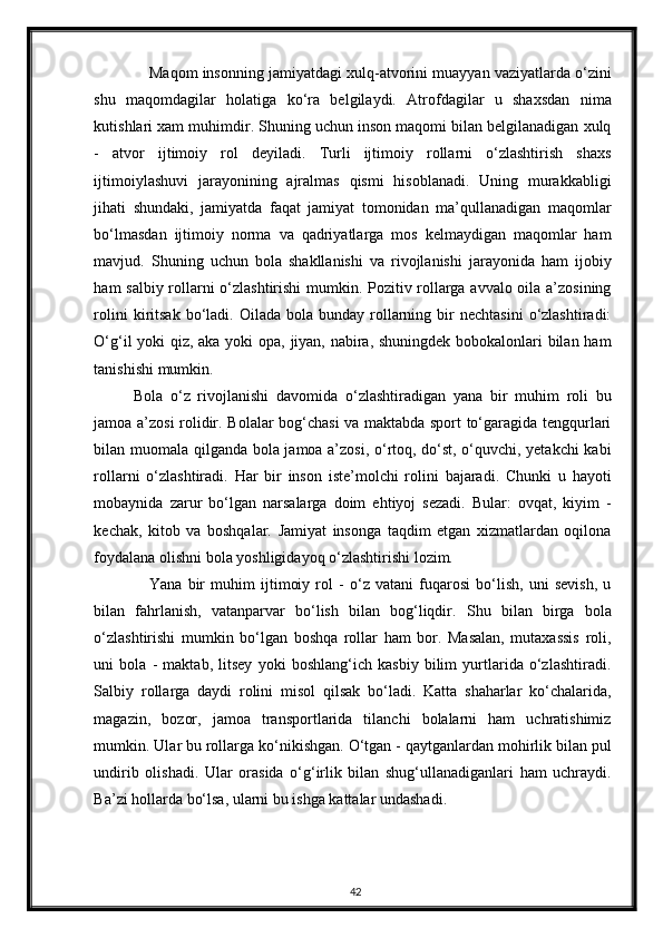 Maqom insonning jamiyatdagi xulq-atvorini muayyan vaziyatlarda o‘zini
shu   maqomdagilar   holatiga   ko‘ra   belgilaydi.   Atrofdagilar   u   shaxsdan   nima
kutishlari xam muhimdir. Shuning uchun inson maqomi bilan belgilanadigan xulq
-   atvor   ijtimoiy   rol   deyiladi.   Turli   ijtimoiy   rollarni   o‘zlashtirish   shaxs
ijtimoiylashuvi   jarayonining   ajralmas   qismi   hisoblanadi.   Uning   murakkabligi
jihati   shundaki,   jamiyatda   faqat   jamiyat   tomonidan   ma’qullanadigan   maqomlar
bo‘lmasdan   ijtimoiy   norma   va   qadriyatlarga   mos   kelmaydigan   maqomlar   ham
mavjud.   Shuning   uchun   bola   shakllanishi   va   rivojlanishi   jarayonida   ham   ijobiy
ham salbiy rollarni o‘zlashtirishi mumkin. Pozitiv rollarga avvalo oila a’zosining
rolini  kiritsak  bo‘ladi.  Oilada  bola  bunday  rollarning  bir   nechtasini   o‘zlashtiradi:
O‘g‘il   yoki   qiz ,   aka yoki opa, jiyan, nabira, shuningdek bobokalonlari bilan ham
tanishishi mumkin. 
Bola   o‘z   rivojlanishi   davomida   o‘zlashtiradigan   yana   bir   muhim   roli   bu
jamoa a’zosi rolidir. Bolalar bog‘chasi va maktabda sport to‘garagida tengqurlari
bilan muomala qilganda bola jamoa a’zosi, o‘rtoq, do‘st, o‘quvchi, yetakchi  kabi
rollarni   o‘zlashtiradi.   Har   bir   inson   iste’molchi   rolini   bajaradi.   Chunki   u   hayoti
mobaynida   zarur   bo‘lgan   narsalarga   doim   ehtiyoj   sezadi.   Bular:   ovqat,   kiyim   -
kechak,   kitob   va   boshqalar.   Jamiyat   insonga   taqdim   etgan   xizmatlardan   oqilona
foydalana olishni bola yoshligidayoq o‘zlashtirishi lozim. 
Yana   bir   muhim   ijtimoiy   rol   -   o‘z   vatani   fuqarosi   bo‘lish,   uni   sevish,   u
bilan   fahrlanish,   vatanparvar   bo‘lish   bilan   bog‘liqdir.   Shu   bilan   birga   bola
o‘zlashtirishi   mumkin   bo‘lgan   boshqa   rollar   ham   bor.   Masalan,   mutaxassis   roli,
uni   bola   -   maktab,   litsey   yoki   boshlang‘ich   kasbiy   bilim   yurtlarida   o‘zlashtiradi.
Salbiy   rollarga   daydi   rolini   misol   qilsak   bo‘ladi.   Katta   shaharlar   ko‘chalarida,
magazin,   bozor,   jamoa   transportlarida   tilanchi   bolalarni   ham   uchratishimiz
mumkin. Ular bu rollarga ko‘nikishgan. O‘tgan - qaytganlardan mohirlik bilan pul
undirib   olishadi.   Ular   orasida   o‘g‘irlik   bilan   shug‘ullanadiganlari   ham   uchraydi.
Ba’zi hollarda bo‘lsa, ularni bu ishga kattalar undashadi. 
42 