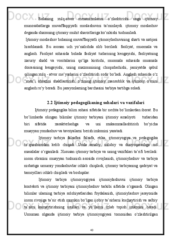 Bolaning   xulq-atvor   mexanizmlarini   o‘zlashtirishi   unga   ijtimoiy
munosabatlarga   muvaffaqqiyatli   moslashuvini   ta’minlaydi.   ijtimoiy   moslashuv
deganda shaxsning ijtimoiy muhit sharoitlariga ko‘nikishi tushuniladi. 
 Ijtimoiy moslashuv bolaning muvaffaqiyatli ijtimoiylashuvining sharti va natijasi
hisoblanadi.   Bu   asosan   uch   yo‘nalishda   olib   boriladi:   faoliyat,   muomala   va
anglash.   Faoliyat   sohasida   bolada   faoliyat   turlarining   kengayishi,   faoliyatning
zaruriy   shakl   va   vositalarini   qo‘lga   kiritishi,   muomala   sohasida   muomala
doirasining   kengayishi,   uning   mazmunining   chuqurlashishi,   jamiyatda   qabul
qilingan xulq - atvor me’yorlarini o‘zlashtirish sodir bo‘ladi. Anglash sohasida o‘z
“men”i   obrazini   shakllantirish,   o‘zining   ijtimoiy   mansublik   va   ijtimoiy   o‘rnini
anglash ro‘y beradi. Bu jarayonlarning barchasini tarbiya tartibga soladi. 
2.2 Ijtimoiy pedagogikaning sohalari va vazifalari
  Ijtimoiy pedagogika bilim sohasi sifatida bir nechta bo‘limlardan iborat. Bu
bo‘limlarda   olingan   bilimlar   ijtimoiy   tarbiyani   ijtimoiy   amaliyoti       turlaridan
biri  sifatida  xarakterlashga  va  uni   mukammallashtirish   bo‘yicha
muayyan yondashuv va tavsiyalarni berish imkonini yaratadi. 
Ijtimoiy   tarbiya   falsafasi   falsafa,   etika,   ijtimoiyogiya   va   pedagogika
to‘qnashuvidan   kelib   chiqadi.   Unda   amaliy,   uslubiy   va   dunyoqarashga   oid
masalalar o‘rganiladi. Xususan ijtimoiy tarbiya va uning vazifalari ta’rifi beriladi:
inson   obrazini   muayyan   tushunish   asosida   rivojlanish,   ijtimoiylashuv   va   tarbiya
nisbatiga umumiy yondashuvlar  ishlab chiqiladi; ijtimoiy tarbiyaning qadriyat va
tamoyillari ishlab chiqiladi va boshqalar. 
Ijtimoiy   tarbiya   ijtimoiyogiyasi   ijtimoiylashuvni   ijtimoiy   tarbiya
konteksti   va   ijtimoiy   tarbiyani   ijtimoiylashuv   tarkibi   sifatida   o‘rganadi.   Olingan
bilimlar   ularning   tarbiya   solohiyatlaridan   foydalanish,   ijtimoiylashuv   jarayonida
inson rivojiga ta’sir etish mumkin bo‘lgan ijobiy ta’sirlarni kuchaytirish va salbiy
ta’sirni   kamaytirishning   usullari   va   yo‘llarini   izlab   topish   imkonini   beradi.
Umuman   olganda   ijtimoiy   tarbiya   ijtimoiyogiyasi   tomonidan   o‘zlashtirilgan
43 