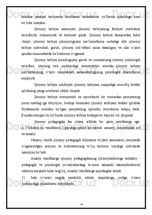 bilimlar   jamiyat   tarbiyaviy   kuchlarini   birlashtirish   yo‘llarini   qidirishga   asos
bo‘lishi mumkin. 
Ijtimoiy   tarbiya   nazariyasi   ijtimoiy   tarbiyaning   faoliyat   yuritishini
tavsiflaydi,   tushuntiradi   va   bashorat   qiladi.   Ijtimoiy   tarbiya   darajasidan   kelib
chiqib,   ijtimoiy   tarbiya   ijtimoiyogiyasi   ma’lumotlarini   inobatga   olib   ijtimoiy
tarbiya   individual,   guruh,   ijtimoiy   sub’ektlari   nima   ekanligini   va   ular   o‘zaro
qanday munosabatda bo‘lishlarini o‘rganadi. 
Ijtimoiy   tarbiya   psixologiyasi   guruh   va   insonlarning   ijtimoiy   psixologik
tavsiflari,   ularning   turli   yoshlardagi   xususiyatlari   asosida   ijtimoiy   tarbiya
sub’ektlarining   o‘zaro   munosabati   samaradorligining   psixologik   sharoitlarini
aniqlaydi. 
Ijtimoiy   tarbiya   uslubiyati   ijtimoiy   tarbiyani   maqsadga   muvofiq   tashkil
qilishning yangi usullarini ishlab chiqadi. 
Ijtimoiy   tarbiya   menejmenti   va   iqtisodiyoti   bir   tomondan   jamiyatning
inson   mablag‘iga   ehtiyojini,   boshqa   tomondan   ijtimoiy   tarbiyani   tashkil   qilishda
foydalanishi   mumkin   bo‘lgan   jamiyatning   iqtisodiy   resurslarini   tadqiq   etadi.
Bundan tashqari bu bo‘limda ijtimoiy tarbiya boshqaruvi ham ko‘rib chiqiladi. 
Ijtimoiy   pedagogika   fan   sohasi   sifatida   bir   qator   vazifalarga   ega.
A.V.Mudrin bu vazifalarni 3 guruhga ajratib ko‘rsatadi: nazariy, insoniylikka oid
va amaliy. 
Nazariy   vazifa   ijtimoiy   pedagogik   bilimlarni   to‘plab   zamonaviy   jamiyatda
o‘rganayotgan   jarayon   va   hodisalarining   to‘liq   tasvirini   tuzishga   intilishida
namoyon bo‘ladi. 
Amaliy   vazifalarga   ijtimoiy   pedagogikaning   ijtimoiylashuviga   tashkiliy   -
pedagogik   va   psixologik   yo‘nalishlardagi   ta’sirini   samarali   takomillashtirish
ishlarini aniqlash bilan bog‘liq.  Amaliy vazifalarga quyidagilar kiradi: 
1) bola   (o‘smir)   ongida   yaxshilik,   adolat,   yaqinlariga,   ijodga,   o‘zaro
tushunishga muhabbatni tarbiyalash; 
44 