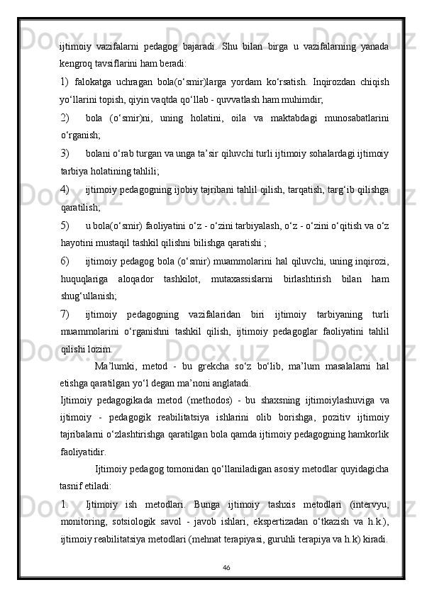 ijtimoiy   vazifalarni   pedagog   bajaradi.   Shu   bilan   birga   u   vazifalarning   yanada
kengroq tavsiflarini ham beradi: 
1)   falokatga   uchragan   bola(o‘smir)larga   yordam   ko‘rsatish.   Inqirozdan   chiqish
yo‘llarini topish, qiyin vaqtda qo‘llab - quvvatlash ham muhimdir; 
2) bola   (o‘smir)ni,   uning   holatini,   oila   va   maktabdagi   munosabatlarini
o‘rganish; 
3) bolani o‘rab turgan va unga ta’sir qiluvchi turli ijtimoiy sohalardagi ijtimoiy
tarbiya holatining tahlili; 
4) ijtimoiy pedagogning ijobiy tajribani tahlil qilish, tarqatish, targ‘ib qilishga
qaratilish; 
5) u bola(o‘smir) faoliyatini o‘z - o‘zini tarbiyalash, o‘z - o‘zini o‘qitish va o‘z
hayotini mustaqil tashkil qilishni bilishga qaratishi ; 
6) ijtimoiy pedagog bola (o‘smir) muammolarini hal  qiluvchi, uning inqirozi,
huquqlariga   aloqador   tashkilot,   mutaxassislarni   birlashtirish   bilan   ham
shug‘ullanish; 
7) ijtimoiy   pedagogning   vazifalaridan   biri   ijtimoiy   tarbiyaning   turli
muammolarini   o‘rganishni   tashkil   qilish,   ijtimoiy   pedagoglar   faoliyatini   tahlil
qilishi lozim.     
Ma’lumki,   metod   -   bu   grekcha   so‘z   bo‘lib,   ma’lum   masalalarni   hal
etishga qaratilgan yo‘l degan ma’noni anglatadi. 
Ijtimoiy   pedagogikada   metod   (methodos)   -   bu   shaxsning   ijtimoiylashuviga   va
ijtimoiy   -   pedagogik   reabilitatsiya   ishlarini   olib   borishga,   pozitiv   ijtimoiy
tajribalarni o‘zlashtirishga qaratilgan bola qamda ijtimoiy pedagogning hamkorlik
faoliyatidir. 
Ijtimoiy pedagog tomonidan qo‘llaniladigan asosiy metodlar quyidagicha
tasnif etiladi: 
1. Ijtimoiy   ish   metodlari.   Bunga   ijtimoiy   tashxis   metodlari   (intervyu,
monitoring,   sotsiologik   savol   -   javob   ishlari,   ekspertizadan   o‘tkazish   va   h.k.),
ijtimoiy reabilitatsiya metodlari (mehnat terapiyasi, guruhli terapiya va h.k) kiradi.
46 