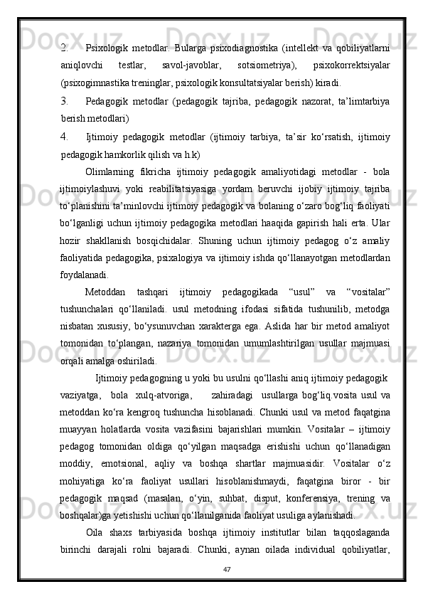 2. Psixologik   metodlar.   Bularga   psixodiagnostika   (intellekt   va   qobiliyatlarni
aniqlovchi   testlar,   savol-javoblar,   sotsiometriya),   psixokorrektsiyalar
(psixogimnastika treninglar, psixologik konsultatsiyalar berish) kiradi. 
3. Pedagogik   metodlar   (pedagogik   tajriba,   pedagogik   nazorat,   ta’limtarbiya
berish metodlari) 
4. Ijtimoiy   pedagogik   metodlar   (ijtimoiy   tarbiya,   ta’sir   ko‘rsatish,   ijtimoiy
pedagogik hamkorlik qilish va h.k) 
Olimlarning   fikricha   ijtimoiy   pedagogik   amaliyotidagi   metodlar   -   bola
ijtimoiylashuvi   yoki   reabilitatsiyasiga   yordam   beruvchi   ijobiy   ijtimoiy   tajriba
to‘planishini ta’minlovchi ijtimoiy pedagogik va bolaning o‘zaro bog‘liq faoliyati
bo‘lganligi   uchun   ijtimoiy   pedagogika   metodlari   haaqida   gapirish   hali   erta.   Ular
hozir   shakllanish   bosqichidalar.   Shuning   uchun   ijtimoiy   pedagog   o‘z   amaliy
faoliyatida pedagogika, psixalogiya va ijtimoiy ishda qo‘llanayotgan metodlardan
foydalanadi. 
Metoddan   tashqari   ijtimoiy   pedagogikada   “usul”   va   “vositalar”
tushunchalari   qo‘llaniladi.   usul   metodning   ifodasi   sifatida   tushunilib,   metodga
nisbatan   xususiy,   bo‘ysunuvchan   xarakterga   ega.   Aslida   har   bir   metod   amaliyot
tomonidan   to‘plangan,   nazariya   tomonidan   umumlashtirilgan   usullar   majmuasi
orqali amalga oshiriladi. 
Ijtimoiy pedagogning u yoki bu usulni qo‘llashi aniq ijtimoiy pedagogik 
vaziyatga,  bola  xulq-atvoriga,  zahiradagi  usullarga   bog‘liq.vosita   usul   va
metoddan  ko‘ra  kengroq  tushuncha   hisoblanadi.  Chunki   usul  va  metod  faqatgina
muayyan   holatlarda   vosita   vazifasini   bajarishlari   mumkin.   Vositalar   –   ijtimoiy
pedagog   tomonidan   oldiga   qo‘yilgan   maqsadga   erishishi   uchun   qo‘llanadigan
moddiy,   emotsional,   aqliy   va   boshqa   shartlar   majmuasidir.   Vositalar   o‘z
mohiyatiga   ko‘ra   faoliyat   usullari   hisoblanishmaydi,   faqatgina   biror   -   bir
pedagogik   maqsad   (masalan,   o‘yin,   suhbat,   disput,   konferensiya,   trening   va
boshqalar)ga yetishishi uchun qo‘llanilganida faoliyat usuliga aylanishadi. 
Oila   shaxs   tarbiyasida   boshqa   ijtimoiy   institutlar   bilan   taqqoslaganda
birinchi   darajali   rolni   bajaradi.   Chunki,   aynan   oilada   individual   qobiliyatlar,
47 