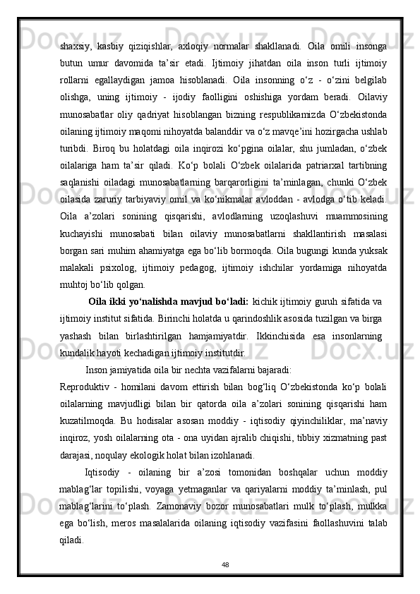 shaxsiy,   kasbiy   qiziqishlar,   axloqiy   normalar   shakllanadi.   Oila   omili   insonga
butun   umur   davomida   ta’sir   etadi.   Ijtimoiy   jihatdan   oila   inson   turli   ijtimoiy
rollarni   egallaydigan   jamoa   hisoblanadi.   Oila   insonning   o‘z   -   o‘zini   belgilab
olishga,   uning   ijtimoiy   -   ijodiy   faolligini   oshishiga   yordam   beradi.   Oilaviy
munosabatlar   oliy   qadriyat   hisoblangan   bizning   respublikamizda   O‘zbekistonda
oilaning ijtimoiy maqomi nihoyatda balanddir va o‘z mavqe’ini hozirgacha ushlab
turibdi.   Biroq   bu   holatdagi   oila   inqirozi   ko‘pgina   oilalar,   shu   jumladan,   o‘zbek
oilalariga   ham   ta’sir   qiladi.   Ko‘p   bolali   O‘zbek   oilalarida   patriarxal   tartibning
saqlanishi   oiladagi   munosabatlarning   barqarorligini   ta’minlagan,   chunki   O‘zbek
oilasida   zaruriy   tarbiyaviy   omil   va   ko‘nikmalar   avloddan   -   avlodga   o‘tib   keladi.
Oila   a’zolari   sonining   qisqarishi,   avlodlarning   uzoqlashuvi   muammosining
kuchayishi   munosabati   bilan   oilaviy   munosabatlarni   shakllantirish   masalasi
borgan sari muhim ahamiyatga ega bo‘lib bormoqda. Oila bugungi kunda yuksak
malakali   psixolog,   ijtimoiy   pedagog,   ijtimoiy   ishchilar   yordamiga   nihoyatda
muhtoj bo‘lib qolgan.  
  Oila ikki yo‘nalishda mavjud bo‘ladi:   kichik ijtimoiy guruh sifatida va
ijtimoiy institut sifatida. Birinchi   holatda u qarindoshlik asosida tuzilgan va birga
yashash   bilan   birlashtirilgan   hamjamiyatdir.   Ikkinchisida   esa   insonlarning
kundalik hayoti kechadigan ijtimoiy institutdir.  
Inson jamiyatida oila bir nechta vazifalarni bajaradi: 
Reproduktiv   -   homilani   davom   ettirish   bilan   bog‘liq   O‘zbekistonda   ko‘p   bolali
oilalarning   mavjudligi   bilan   bir   qatorda   oila   a’zolari   sonining   qisqarishi   ham
kuzatilmoqda.   Bu   hodisalar   asosan   moddiy   -   iqtisodiy   qiyinchiliklar,   ma’naviy
inqiroz, yosh oilalarning ota - ona uyidan ajralib chiqishi, tibbiy xizmatning past
darajasi, noqulay ekologik holat bilan izohlanadi. 
Iqtisodiy   -   oilaning   bir   a’zosi   tomonidan   boshqalar   uchun   moddiy
mablag‘lar   topilishi,   voyaga   yetmaganlar   va   qariyalarni   moddiy   ta’minlash,   pul
mablag‘larini   to‘plash.   Zamonaviy   bozor   munosabatlari   mulk   to‘plash,   mulkka
ega   bo‘lish,   meros   masalalarida   oilaning   iqtisodiy   vazifasini   faollashuvini   talab
qiladi. 
48 