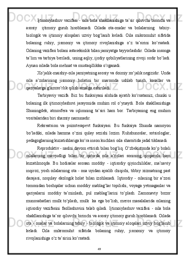 Ijtimoiylashuv vazifasi - oila bola shakllanishiga ta’sir qiluvchi birinchi va
asosiy     ijtimoiy   guruh   hisoblanadi.   Oilada   ota-onalar   va   bolalarning     tabiiy-
biologik   va   ijtimoiy   aloqalari   uzviy   bog‘lanib   keladi.   Oila   mikromuhit   sifatida
bolaning   ruhiy,   jismoniy   va   ijtimoiy   rivojlanishiga   o‘z   ta’sirini   ko‘rsatadi.
Oilaning vazifasi bolani astasekinlik bilan jamiyatga tayyorlashdir. Oilada insonga
ta’lim va tarbiya beriladi, uning aqliy, ijodiy qobiliyatlarining rivoji sodir bo‘ladi.
Aynan oilada bola mehnat va mustaqillikka o‘rganadi. 
Xo‘jalik-maishiy - oila jamiyatning asosiy va doimiy xo‘jalik negizidir. Unda
oila   a’zolarining   jismoniy   holatini   bir   maromda   ushlab   turish,   kasallar   va
qariyalarga g‘amxo‘rlik qilish amalga oshiriladi. 
Tarbiyaviy   vazifa .   Biz   bu   funksiyani   alohida   ajratib   ko‘rsatamiz,   chunki   u
bolaning   ilk   ijtimoiylashuvi   jarayonida   muhim   rol   o‘ynaydi.   Bola   shakllanishiga
Shuningdek,   atmosfera   va   iqlimning   ta’siri   ham   bor.   Tarbiyaning   eng   muhim
vositalaridan biri shaxsiy namunadir. 
Rekreatsion   va   psixoterapevt   funksiyasi .   Bu   funksiya   Shunda   namoyon
bo‘ladiki,   oilada   hamma   o‘zini   qulay   sezishi   lozim.   Ruhshunoslar,   sotsiologlar,
pedagoglarning kuzatishlariga ko‘ra inson kuchlari oila sharoitida jadal tiklanadi. 
Reproduktiv - naslni davom ettirish bilan bog‘liq. O‘zbekistonda ko‘p bolali
oilalarning   mavjudligi   bilan   bir   qatorda   oila   a’zolari   sonining   qisqarishi   ham
kuzatilmoqda.   Bu   hodisalar   asosan   moddiy   -   iqtisodiy   qiyinchiliklar,   ma’naviy
inqiroz, yosh oilalarning ota - ona uyidan ajralib chiqishi, tibbiy xizmatning past
darajasi,   noqulay   ekologik   holat   bilan   izohlanadi.   Iqtisodiy   -   oilaning   bir   a’zosi
tomonidan  boshqalar   uchun   moddiy  mablag‘lar   topilishi,   voyaga  yetmaganlar   va
qariyalarni   moddiy   ta’minlash,   pul   mablag‘larini   to‘plash.   Zamonaviy   bozor
munosabatlari   mulk   to‘plash,   mulk     ka   ega   bo‘lish,   meros   masalalarida   oilaning
iqtisodiy   vazifasini   faollashuvini   talab   qiladi.   Ijtimoiylashuv   vazifasi   -   oila   bola
shakllanishiga ta’sir qiluvchi birinchi va asosiy ijtimoiy guruh hisoblanadi. Oilada
ota - onalar va bolalarning tabiiy - biologik va ijtimoiy aloqalari uzviy bog‘lanib
keladi.   Oila   mikromuhit   sifatida   bolaning   ruhiy,   jismoniy   va   ijtimoiy
rivojlanishiga o‘z ta’sirini ko‘rsatadi.  
49 