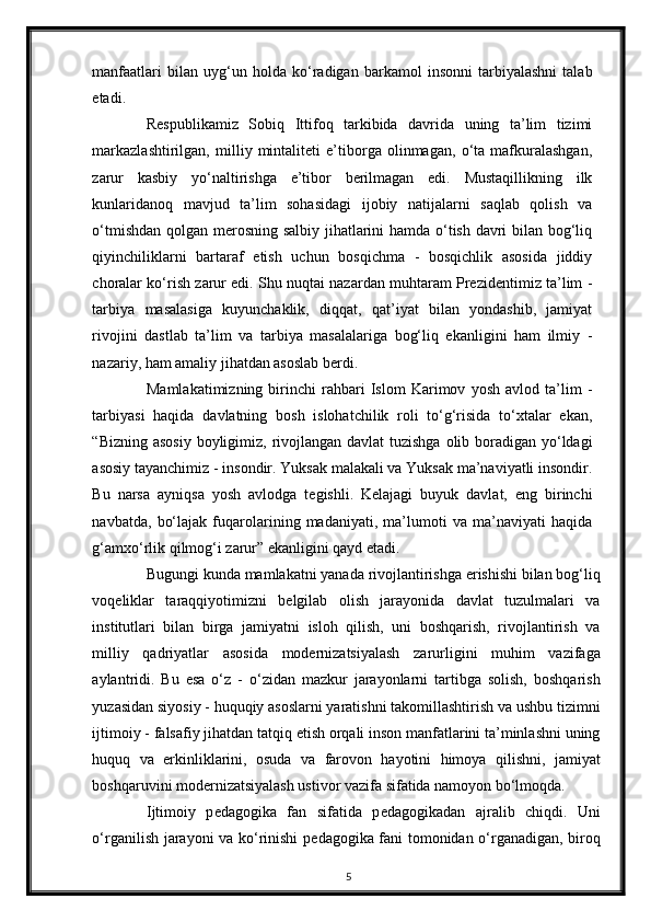 manfaatlari   bilan   uyg‘un   holda   ko‘radigan   barkamol   insonni   tarbiyalashni   talab
etadi.  
Respublikamiz   Sobiq   Ittifoq   tarkibida   davrida   uning   ta’lim   tizimi
markazlashtirilgan,   milliy   mintaliteti   e’tiborga   olinmagan,   o‘ta   mafkuralashgan,
zarur   kasbiy   yo‘naltirishga   e’tibor   berilmagan   edi.   Mustaqillikning   ilk
kunlaridanoq   mavjud   ta’lim   sohasidagi   ijobiy   natijalarni   saqlab   qolish   va
o‘tmishdan qolgan merosning salbiy jihatlarini hamda o‘tish davri bilan bog‘liq
qiyinchiliklarni   bartaraf   etish   uchun   bosqichma   -   bosqichlik   asosida   jiddiy
choralar ko‘rish zarur edi. Shu nuqtai nazardan muhtaram Prezidentimiz ta’lim -
tarbiya   masalasiga   kuyunchaklik,   diqqat,   qat’iyat   bilan   yondashib,   jamiyat
rivojini   dastlab   ta’lim   va   tarbiya   masalalariga   bog‘liq   ekanligini   ham   ilmiy   -
nazariy, ham amaliy jihatdan asoslab berdi. 
Mamlakatimizning   birinchi   rahbari   Islom   Karimov   yosh   avlod   ta’lim   -
tarbiyasi   haqida   davlatning   bosh   islohatchilik   roli   to‘g‘risida   to‘xtalar   ekan,
“Bizning asosiy boyligimiz, rivojlangan davlat  tuzishga  olib boradigan yo‘ldagi
asosiy tayanchimiz - insondir. Yuksak malakali va Yuksak ma’naviyatli insondir.
Bu   narsa   ayniqsa   yosh   avlodga   tegishli.   Kelajagi   buyuk   davlat,   eng   birinchi
navbatda,   bo‘lajak   fuqarolarining   madaniyati,   ma’lumoti   va   ma’naviyati   haqida
g‘amxo‘rlik qilmog‘i zarur” ekanligini qayd etadi. 
Bugungi kunda mamlakatni yanada rivojlantirishga erishishi bilan bog‘liq
voqeliklar   taraqqiyotimizni   belgilab   olish   jarayonida   davlat   tuzulmalari   va
institutlari   bilan   birga   jamiyatni   isloh   qilish,   uni   boshqarish,   rivojlantirish   va
milliy   qadriyatlar   asosida   modernizatsiyalash   zarurligini   muhim   vazifaga
aylantridi.   Bu   esa   o‘z   -   o‘zidan   mazkur   jarayonlarni   tartibga   solish,   boshqarish
yuzasidan siyosiy - huquqiy asoslarni yaratishni takomillashtirish va ushbu tizimni
ijtimoiy - falsafiy jihatdan tatqiq etish orqali inson manfatlarini ta’minlashni uning
huquq   va   erkinliklarini,   osuda   va   farovon   hayotini   himoya   qilishni,   jamiyat
boshqaruvini modernizatsiyalash ustivor vazifa sifatida namoyon bo‘lmoqda. 
Ijtimoiy   p е dagogika   fan   sifatida   p е dagogikadan   ajralib   chiqdi.   Uni
o‘rganilish jarayoni va ko‘rinishi p е dagogika fani tomonidan o‘rganadigan, biroq
5 