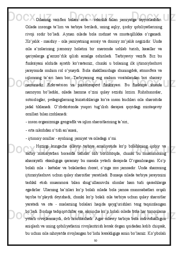 Oilaning   vazifasi   bolani   asta   -   sekinlik   bilan   jamiyatga   tayyorlashdir.
Oilada   insonga   ta’lim   va   tarbiya   beriladi,   uning   aqliy,   ijodiy   qobiliyatlarining
rivoji   sodir   bo‘ladi.   Aynan   oilada   bola   mehnat   va   mustaqillikka   o‘rganadi.
Xo‘jalik - maishiy - oila jamiyatning asosiy va doimiy xo‘jalik negizidir. Unda
oila   a’zolarining   jismoniy   holatini   bir   maromda   ushlab   turish,   kasallar   va
qariyalarga   g‘amxo‘rlik   qilish   amalga   oshiriladi.   Tarbiyaviy   vazifa.   Biz   bu
funksiyani   alohida   ajratib   ko‘rsatamiz,   chunki   u   bolaning   ilk   ijtimoiylashuvi
jarayonida   muhim   rol   o‘ynaydi.   Bola   shakllanishiga   shuningdek,   atmosfera   va
iqlimning   ta’siri   ham   bor.   Tarbiyaning   eng   muhim   vositalaridan   biri   shaxsiy
namunadir.   Rekreatsion   va   psixoterapevt   funksiyasi.   Bu   funksiya   shunda
namoyon   bo‘ladiki,   oilada   hamma   o‘zini   qulay   sezishi   lozim.   Ruhshunoslar,
sotsiologlar,   pedagoglarning   kuzatishlariga   ko‘ra   inson   kuchlari   oila   sharoitida
jadal   tiklanadi.   O‘zbekistonda   yuqori   tug‘ilish   darajasi   quyidagi   mintaqaviy
omillari bilan izohlanadi: 
- inson organizmiga geografik va iqlim sharoitlarining ta’siri,  
- erta nikohdan o‘tish an’anasi,  
- ijtimoiy omillar - ayolning  jamiyat va oiladagi o‘rni.  
  Hozirgi   kungacha   oilaviy   tarbiya   amaliyotida   ko‘p   bolalikning   ijobiy   va
salbiy   xususiyatlari   borasida   bahslar   olib   borilmoqda,   chunki   bu   muammoning
ahamiyatli   ekanligiga   qaramay   bu   masala   yetarli   darajada   O‘rganilmagan.   Ko‘p
bolali   oila   -   kattalar   va   bolalardan   iborat,   o‘ziga   xos   jamoadir.   Unda   shaxsning
ijtimoiylashuvi  uchun qulay sharoitlar yaratiladi. Bunaqa oilada tarbiya jarayonini
tashkil   etish   muammosi   bilan   shug‘ullanuvchi   olimlar   ham   turli   qarashlarga
egadirlar.   Ularning   ba’zilari   ko‘p   bolali   oilada   bola   jamoa   munosabatlari   orqali
tajriba   to‘playdi   deyishadi,   chunki   ko‘p   bolali   oila   tarbiya   uchun   qulay   sharoitlar
yaratadi   va   ota   -   onalarning   bolalari   haqida   qayg‘urishlari   teng   taqsimlangan
bo‘ladi. Boshqa tadqiqotchilar esa, aksincha ko‘p bolali oilada bola har tomonlama
yetarli   rivojlanmaydi,   deb   hisoblashadi.   Agar   oilaviy   tarbiya   bola   individualligini
aniqlash va uning qobiliyatlarini rivojlantirish kerak degan qoidadan kelib chiqsak,
bu uchun oila nihoyatda rivojlangan bo‘lishi kerakligiga amin bo‘lamiz. Ko‘pbolali
50 