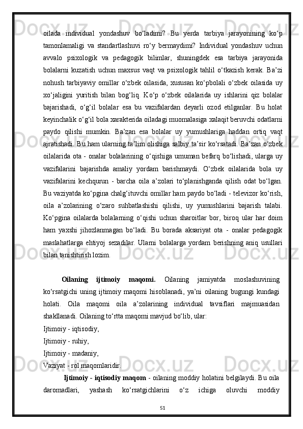 oilada   individual   yondashuv   bo‘ladimi?   Bu   yerda   tarbiya   jarayonining   ko‘p
tamonlamaligi   va   standartlashuvi   ro‘y   bermaydimi?   Individual   yondashuv   uchun
avvalo   psixologik   va   pedagogik   bilimlar,   shuningdek   esa   tarbiya   jarayonida
bolalarni   kuzatish   uchun   maxsus   vaqt   va   psixologik   tahlil   o‘tkazish   kerak.   Ba’zi
nohush   tarbiyaviy   omillar   o‘zbek   oilasida,   xususan   ko‘pbolali   o‘zbek   oilasida   uy
xo‘jaligini   yuritish   bilan   bog‘liq.   Ko‘p   o‘zbek   oilalarida   uy   ishlarini   qiz   bolalar
bajarishadi,   o‘g‘il   bolalar   esa   bu   vazifalardan   deyarli   ozod   etilganlar.   Bu   holat
keyinchalik o‘g‘il bola xarakterida oiladagi muomalasiga xalaqit beruvchi odatlarni
paydo   qilishi   mumkin.   Ba’zan   esa   bolalar   uy   yumushlariga   haddan   ortiq   vaqt
ajratishadi. Bu ham ularning ta’lim olishiga salbiy ta’sir ko‘rsatadi. Ba’zan o‘zbek
oilalarida ota - onalar bolalarining o‘qishiga umuman befarq bo‘lishadi, ularga uy
vazifalarini   bajarishda   amaliy   yordam   barishmaydi.   O‘zbek   oilalarida   bola   uy
vazifalarini   kechqurun   -   barcha   oila   a’zolari   to‘planishganda   qilish   odat   bo‘lgan.
Bu vaziyatda ko‘pgina chalg‘ituvchi omillar ham paydo bo‘ladi - televizor ko‘rish,
oila   a’zolarining   o‘zaro   suhbatlashishi   qilishi,   uy   yumushlarini   bajarish   talabi.
Ko‘pgina   oilalarda   bolalarning   o‘qishi   uchun   sharoitlar   bor,   biroq   ular   har   doim
ham   yaxshi   jihozlanmagan   bo‘ladi.   Bu   borada   aksariyat   ota   -   onalar   pedagogik
maslahatlarga   ehtiyoj   sezadilar.   Ularni   bolalarga   yordam   berishning   aniq   usullari
bilan tanishtirish lozim.
Oilaning   ijtimoiy   maqomi.   Oilaning   jamiyatda   moslashuvining
ko‘rsatgichi   uning   ijtimoiy   maqomi   hisoblanadi,   ya’ni   oilaning   bugungi   kundagi
holati.   Oila   maqomi   oila   a’zolarining   individual   tavsiflari   majmuasidan
shakllanadi. Oilaning to‘rtta maqomi mavjud bo‘lib, ular: 
Ijtimoiy - iqtisodiy,  
Ijtimoiy - ruhiy,  
Ijtimoiy - madaniy,  
Vaziyat - rol maqomlaridir.
 Ijtimoiy - iqtisodiy maqom   - oilaning moddiy holatini belgilaydi. Bu oila
daromadlari,   yashash   ko‘rsatgichlarini   o‘z   ichiga   oluvchi   moddiy
51 