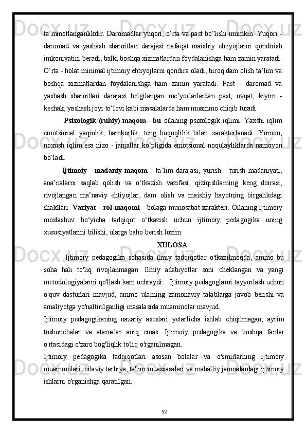ta’minotlanganlikdir. Daromadlar yuqori, o‘rta va past bo‘lishi mumkin. Yuqori -
daromad   va   yashash   sharoitlari   darajasi   nafaqat   maishiy   ehtiyojlarni   qondirish
imkoniyatini beradi, balki boshqa xizmatlardan foydalanishga ham zamin yaratadi.
O‘rta - holat minimal ijtimoiy ehtiyojlarni qondira oladi, biroq dam olish ta’lim va
boshqa   xizmatlardan   foydalanishga   ham   zamin   yaratadi.   Past   -   daromad   va
yashash   sharoitlari   darajasi   belgilangan   me’yorlarlardan   past,   ovqat,   kiyim   -
kechak, yashash joyi to‘lovi kabi masalalarda ham muammo chiqib turadi.  
  Psixologik (ruhiy)  maqom - bu   oilaning psixologik iqlimi. Yaxshi  iqlim
emotsional   yaqinlik,   hamkorlik,   teng   huquqlilik   bilan   xarakterlanadi.   Yomon,
noxush iqlim esa nizo - janjallar ko‘pligida emotsional  noqulayliklarda namoyon
bo‘ladi.  
Ijtimoiy   -   madaniy   maqom   -   ta’lim   darajasi,   yurish   -   turish   madaniyati,
ana’nalarni   saqlab   qolish   va   o‘tkazish   vazifasi,   qiziqishlarning   keng   doirasi,
rivojlangan   ma’naviy   ehtiyojlar,   dam   olish   va   maishiy   hayotning   birgalikdagi
shakllari.   Vaziyat - rol maqomi   - bolaga munosabat xarakteri. Oilaning ijtimoiy
moslashuv   bo‘yicha   tadqiqot   o‘tkazish   uchun   ijtimoiy   pedagogika   uning
xususiyatlarini bilishi, ularga baho berish lozim.  
XULOSA
  Ijtimoiy   pedagogika   sohasida   ilmiy   tadqiqotlar   o'tkazilmoqda,   ammo   bu
soha   hali   to'liq   rivojlanmagan.   Ilmiy   adabiyotlar   soni   cheklangan   va   yangi
metodologiyalarni qo'llash kam uchraydi.   Ijtimoiy pedagoglarni tayyorlash uchun
o'quv   dasturlari   mavjud,   ammo   ularning   zamonaviy   talablarga   javob   berishi   va
amaliyotga yo'naltirilganligi masalasida muammolar mavjud.
Ijtimoiy   pedagogikaning   nazariy   asoslari   yetarlicha   ishlab   chiqilmagan,   ayrim
tushunchalar   va   atamalar   aniq   emas.   Ijtimoiy   pedagogika   va   boshqa   fanlar
o'rtasidagi o'zaro bog'liqlik to'liq o'rganilmagan.
Ijtimoiy   pedagogika   tadqiqotlari   asosan   bolalar   va   o'smirlarning   ijtimoiy
muammolari, oilaviy tarbiya, ta'lim muassasalari va mahalliy jamoalardagi ijtimoiy
ishlarni o'rganishga qaratilgan.
52 