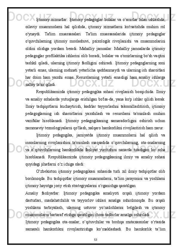 Ijtimoiy xizmatlar: Ijtimoiy pedagoglar bolalar va o'smirlar bilan ishlashda,
oilaviy   muammolarni   hal   qilishda,   ijtimoiy   xizmatlarni   ko'rsatishda   muhim   rol
o'ynaydi.   Ta'lim   muassasalari:   Ta'lim   muassasalarida   ijtimoiy   pedagoglar
o'quvchilarning   ijtimoiy   moslashuvi,   psixologik   rivojlanishi   va   muammolarini
oldini   olishga   yordam   beradi.   Mahalliy   jamoalar:   Mahalliy   jamoalarda   ijtimoiy
pedagoglar profilaktika ishlarini olib boradi, bolalar va o'smirlarning bo'sh vaqtini
tashkil   qiladi,   ularning   ijtimoiy   faolligini   oshiradi.   Ijtimoiy   pedagoglarning   soni
yetarli emas, ularning mehnati yetarlicha qadrlanmaydi va ularning ish sharoitlari
har   doim   ham   yaxshi   emas.   Resurslarning   yetarli   emasligi   ham   amaliy   ishlarga
salbiy ta'sir qiladi.
Respublikamizda   ijtimoiy   pedagogika   sohasi   rivojlanish   bosqichida.   Ilmiy
va amaliy sohalarda yutuqlarga erishilgan bo'lsa-da, yana ko'p ishlar qilish kerak.
Ilmiy   tadqiqotlarni   kuchaytirish,   kadrlar   tayyorlashni   takomillashtirish,   ijtimoiy
pedagoglarning   ish   sharoitlarini   yaxshilash   va   resurslarni   ta'minlash   muhim
vazifalar   hisoblanadi.   Ijtimoiy   pedagogikaning   samaradorligini   oshirish   uchun
zamonaviy texnologiyalarni qo'llash, xalqaro hamkorlikni rivojlantirish ham zarur.
   Ijtimoiy   pedagogika,   jamiyatda   ijtimoiy   muammolarni   hal   qilish   va
insonlarning   rivojlanishini   ta'minlash   maqsadida   o‘quvchilarning,   ota-onalarning
va   o‘qituvchilarning   hamkorlikda   faoliyat   yuritishini   nazarda   tutadigan   bir   soha
hisoblanadi.   Respublikamizda   ijtimoiy   pedagogikaning   ilmiy   va   amaliy   sohasi
quyidagi jihatlarni o‘z ichiga oladi:
O‘zbekiston   ijtimoiy   pedagogikasi   sohasida   turli   xil   ilmiy   tadqiqotlar   olib
borilmoqda.   Bu   tadqiqotlar   ijtimoiy   muammolarni,   ta’lim   jarayonini   va   yoshlarni
ijtimoiy hayotga joriy etish strategiyalarini o‘rganishga qaratilgan.
Amaliy   faoliyatlar:   Ijtimoiy   pedagogika   amaliyoti   orqali   ijtimoiy   yordam
dasturlari,   maslahatchilik   va   tayyorlov   ishlari   amalga   oshirilmoqda.   Bu   orqali
yoshlarni   tarbiyalash,   ularning   ustuvor   yo‘nalishlarini   belgilash   va   ijtimoiy
muammolarni bartaraf etishga qaratilgan chora-tadbirlar amalga oshiriladi.
Ijtimoiy   pedagogika   ota-onalar,   o‘qituvchilar   va   boshqa   mutaxassislar   o‘rtasida
samarali   hamkorlikni   rivojlantirishga   ko‘maklashadi.   Bu   hamkorlik   ta’lim
53 