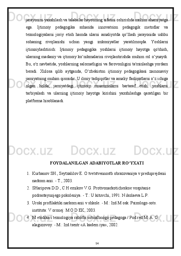 jarayonini yaxshilash va talabalar hayotining sifatini oshirishda muhim ahamiyatga
ega.   Ijtimoiy   pedagogika   sohasida   innovatsion   pedagogik   metodlar   va
texnologiyalarni   joriy   etish   hamda   ularni   amaliyotda   qo‘llash   jarayonida   ushbu
sohaning   rivojlanishi   uchun   yangi   imkoniyatlar   yaratilmoqda.   Yoshlarni
ijtimoiylashtirish:   Ijtimoiy   pedagogika   yoshlarni   ijtimoiy   hayotga   qo'shish,
ularning madaniy va ijtimoiy ko‘nikmalarini rivojlantirishda muhim rol o‘ynaydi.
Bu, o'z navbatida, yoshlarning salomatligini va farovonligini ta'minlashga yordam
beradi.   Xulosa   qilib   aytganda,   O‘zbekiston   ijtimoiy   pedagogikasi   zamonaviy
jamiyatning muhim qismidir. U ilmiy tadqiqotlar va amaliy faoliyatlarni o‘z ichiga
olgan   holda,   jamiyatdagi   ijtimoiy   muammolarni   bartaraf   etish,   yoshlarni
tarbiyalash   va   ularning   ijtimoiy   hayotga   kirishini   yaxshilashga   qaratilgan   bir
platforma hisoblanadi.
FOYDALANILGAN ADABIYOTLAR RO‘YXATI
1. Kurbanov SH., Seytxalilov E. O tvetstvennostb obrazovaniya v preduprejdenii 
narkom anii. - Т., 2003. 
2. SHaripova D.D., C H ernikov V.G. Protivonarkoticheskoe vospitanie 
podrastayunjego pokoleniya. - Т.: U kituvchi, 1991. N ikolaeva L.P. 
3. Uroki profilaktiki narkom anii v shkole. - М.: Izd.M osk.  Psixologo-sots. 
instituta: V oronej: M O D EK, 2003. 
4. M etodika i texnologiya rabotbi sotsialbnogo pedagoga / Pod red M. A. G 
alaguzovoy. -  М .: Izd.tsentr «A kadem iya», 2002 .  
54 