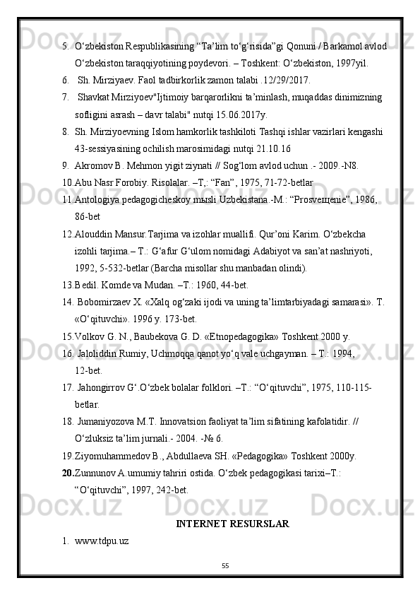 5. O‘zbekiston Respublikasining “Ta’lim to‘g‘risida”gi Qonuni / Barkamol avlod 
O‘zbekiston taraqqiyotining poydevori. – Toshkent: O‘zbekiston, 1997yil.
6.  Sh. Mirziyaev. Faol tadbirkorlik zamon talabi .12/29/2017.
7.  Shavkat Mirziyoev"Ijtimoiy barqarorlikni ta’minlash, muqaddas dinimizning 
sofligini asrash – davr talabi" nutqi 15.06.2017y. 
8. Sh. Mirziyoevning Islom hamkorlik tashkiloti Tashqi ishlar vazirlari kengashi 
43-sessiyasining ochilish marosimidagi nutqi 21.10.16
9. Akromov B. Mehmon yigit ziynati // Sog‘lom avlod uchun .- 2009.-N8.
10. Abu Nasr Forobiy. Risolalar. –T,: “Fan”, 1975, 71-72-betlar
11. Antologiya pedagogicheskoy m ы sli Uzbekistana.-M.: “Prosve щ enie”, 1986,     
86-bet
12. Alouddin Mansur.Tarjima va izohlar muallifi. Qur’oni Karim. O‘zbekcha 
izohli tarjima.– T.: G‘afur G‘ulom nomidagi Adabiyot va san’at nashriyoti, 
1992, 5-532-betlar (Barcha misollar shu manbadan olindi).
13. Bedil. Komde va Mudan. –T.: 1960, 44-bet.
14.  Bobomirzaev X. «Xalq og‘zaki ijodi va uning ta’limtarbiyadagi samarasi». T. 
«O‘qituvchi». 1996 y. 173-bet.
15. Volkov G. N., Baubekova G. D. «Etnopedagogika» Toshkent 2000 y.
16.  Jaloliddin Rumiy, Uchmoqqa qanot yo‘q vale uchgayman. – T.: 1994,              
12-bet.
17.  Jahongirrov G‘.O‘zbek bolalar folklori. –T.: “O‘qituvchi”, 1975, 110-115-      
betlar.
18.  Jumaniyozova M.T. Innovatsion faoliyat ta’lim sifatining kafolatidir. // 
O‘zluksiz ta’lim jurnali.- 2004. -№ 6.
19. Ziyomuhammedov B., Abdullaeva SH. «Pedagogika» Toshkent 2000y.
20. Zunnunov A.umumiy tahriri ostida. O‘zbek pedagogikasi tarixi–T.: 
“O‘qituvchi”, 1997, 242-bet.
INTERNET RESURSLAR
1. www.tdpu.uz
55 
