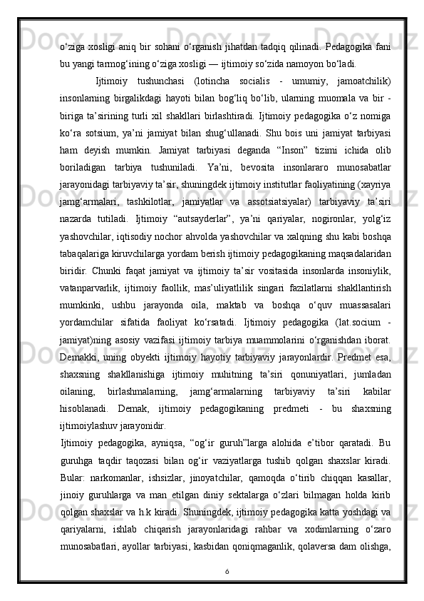 o‘ziga  xosligi  aniq bir  sohani  o‘rganish  jihatdan tadqiq qilinadi.   P е dagogika fani
bu yangi tarmog‘ining o‘ziga xosligi ― ijtimoiy so‘zida namoyon bo‘ladi. 
Ijtimoiy   tushunchasi   (lotincha   socialis   -   umumiy,   jamoatchilik)
insonlarning   birgalikdagi   hayoti   bilan   bog‘liq   bo‘lib,   ularning   muomala   va   bir   -
biriga   ta’sirining   turli   xil   shakllari   birlashtiradi.   Ijtimoiy   pedagogika   o‘z   nomiga
ko‘ra   sotsium,   ya’ni   jamiyat   bilan   shug‘ullanadi.   Shu   bois   uni   jamiyat   tarbiyasi
ham   deyish   mumkin.   Jamiyat   tarbiyasi   deganda   “Inson”   tizimi   ichida   olib
boriladigan   tarbiya   tushuniladi.   Ya’ni,   bevosita   insonlararo   munosabatlar
jarayonidagi tarbiyaviy ta’sir, shuningdek ijtimoiy institutlar faoliyatining (xayriya
jamg‘armalari,   tashkilotlar,   jamiyatlar   va   assotsiatsiyalar)   tarbiyaviy   ta’siri
nazarda   tutiladi.   Ijtimoiy   “autsayderlar”,   ya’ni   qariyalar,   nogironlar,   yolg‘iz
yashovchilar, iqtisodiy nochor ahvolda yashovchilar va xalqning shu kabi boshqa
tabaqalariga kiruvchilarga yordam berish ijtimoiy pedagogikaning maqsadalaridan
biridir.   Chunki   faqat   jamiyat   va   ijtimoiy   ta’sir   vositasida   insonlarda   insoniylik,
vatanparvarlik,   ijtimoiy   faollik,   mas’uliyatlilik   singari   fazilatlarni   shakllantirish
mumkinki,   ushbu   jarayonda   oila,   maktab   va   boshqa   o‘quv   muassasalari
yordamchilar   sifatida   faoliyat   ko‘rsatadi.   Ijtimoiy   pedagogika   (lat.socium   -
jamiyat)ning   asosiy   vazifasi   ijtimoiy   tarbiya   muammolarini   o‘rganishdan   iborat.
Demakki,   uning   obyekti   ijtimoiy   hayotiy   tarbiyaviy   jarayonlardir.   Predmet   esa,
shaxsning   shakllanishiga   ijtimoiy   muhitning   ta’siri   qonuniyatlari,   jumladan
oilaning,   birlashmalarning,   jamg‘armalarning   tarbiyaviy   ta’siri   kabilar
hisoblanadi.   Demak,   ijtimoiy   pedagogikaning   predmeti   -   bu   shaxsning
ijtimoiylashuv jarayonidir. 
Ijtimoiy   pedagogika,   ayniqsa,   “og‘ir   guruh”larga   alohida   e’tibor   qaratadi.   Bu
guruhga   taqdir   taqozasi   bilan   og‘ir   vaziyatlarga   tushib   qolgan   shaxslar   kiradi.
Bular:   narkomanlar,   ishsizlar,   jinoyatchilar,   qamoqda   o‘tirib   chiqqan   kasallar,
jinoiy   guruhlarga   va   man   etilgan   diniy   sektalarga   o‘zlari   bilmagan   holda   kirib
qolgan shaxslar va h.k kiradi. Shuningdek, ijtimoiy pedagogika katta yoshdagi va
qariyalarni,   ishlab   chiqarish   jarayonlaridagi   rahbar   va   xodimlarning   o‘zaro
munosabatlari, ayollar tarbiyasi, kasbidan qoniqmaganlik, qolaversa dam olishga,
6 