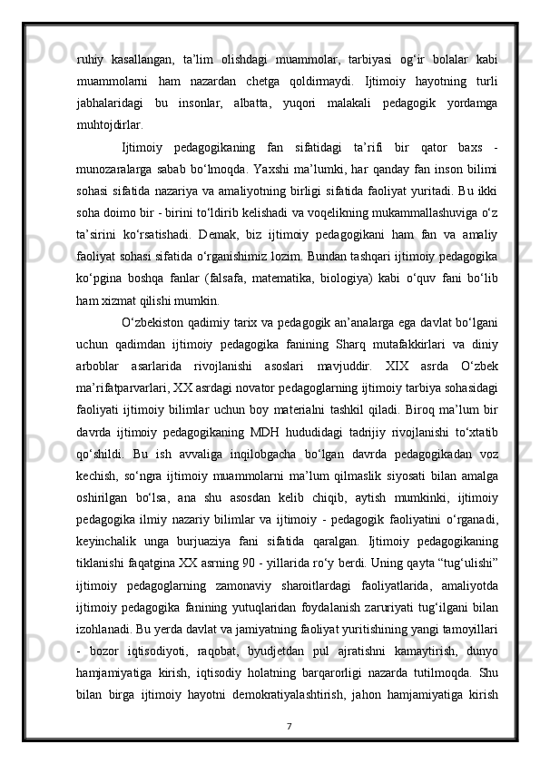 ruhiy   kasallangan,   ta’lim   olishdagi   muammolar,   tarbiyasi   og‘ir   bolalar   kabi
muammolarni   ham   nazardan   chetga   qoldirmaydi.   Ijtimoiy   hayotning   turli
jabhalaridagi   bu   insonlar,   albatta,   yuqori   malakali   pedagogik   yordamga
muhtojdirlar.  
Ijtimoiy   pedagogikaning   fan   sifatidagi   ta’rifi   bir   qator   baxs   -
munozaralarga   sabab   bo‘lmoqda.   Yaxshi   ma’lumki,   har   qanday   fan   inson   bilimi
sohasi   sifatida   nazariya   va  amaliyotning   birligi   sifatida  faoliyat   yuritadi.  Bu   ikki
soha doimo bir - birini to‘ldirib kelishadi va voqelikning mukammallashuviga o‘z
ta’sirini   ko‘rsatishadi.   Demak,   biz   ijtimoiy   pedagogikani   ham   fan   va   amaliy
faoliyat sohasi sifatida o‘rganishimiz lozim. Bundan tashqari ijtimoiy pedagogika
ko‘pgina   boshqa   fanlar   (falsafa,   matematika,   biologiya)   kabi   o‘quv   fani   bo‘lib
ham xizmat qilishi mumkin. 
O‘zbekiston  qadimiy tarix va pedagogik an’analarga ega davlat  bo‘lgani
uchun   qadimdan   ijtimoiy   pedagogika   fanining   Sharq   mutafakkirlari   va   diniy
arboblar   asarlarida   rivojlanishi   asoslari   mavjuddir.   XIX   asrda   O‘zbek
ma’rifatparvarlari, XX asrdagi novator pedagoglarning ijtimoiy tarbiya sohasidagi
faoliyati   ijtimoiy   bilimlar   uchun   boy   materialni   tashkil   qiladi.   Biroq   ma’lum   bir
davrda   ijtimoiy   pedagogikaning   MDH   hududidagi   tadrijiy   rivojlanishi   to‘xtatib
qo‘shildi.   Bu   ish   avvaliga   inqilobgacha   bo‘lgan   davrda   pedagogikadan   voz
kechish,   so‘ngra   ijtimoiy   muammolarni   ma’lum   qilmaslik   siyosati   bilan   amalga
oshirilgan   bo‘lsa,   ana   shu   asosdan   kelib   chiqib,   aytish   mumkinki,   ijtimoiy
pedagogika   ilmiy   nazariy   bilimlar   va   ijtimoiy   -   pedagogik   faoliyatini   o‘rganadi,
keyinchalik   unga   burjuaziya   fani   sifatida   qaralgan.   Ijtimoiy   pedagogikaning
tiklanishi faqatgina XX asrning 90 - yillarida ro‘y berdi. Uning qayta “tug‘ulishi”
ijtimoiy   pedagoglarning   zamonaviy   sharoitlardagi   faoliyatlarida,   amaliyotda
ijtimoiy   pedagogika   fanining   yutuqlaridan   foydalanish   zaruriyati   tug‘ilgani   bilan
izohlanadi. Bu yerda davlat va jamiyatning faoliyat yuritishining yangi tamoyillari
-   bozor   iqtisodiyoti,   raqobat,   byudjetdan   pul   ajratishni   kamaytirish,   dunyo
hamjamiyatiga   kirish,   iqtisodiy   holatning   barqarorligi   nazarda   tutilmoqda.   Shu
bilan   birga   ijtimoiy   hayotni   demokratiyalashtirish,   jahon   hamjamiyatiga   kirish
7 