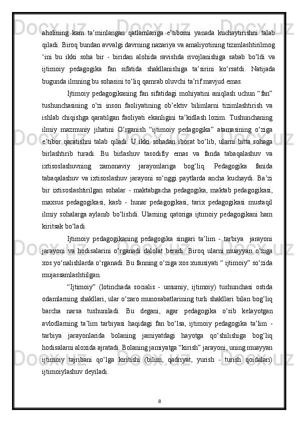 aholining   kam   ta’minlangan   qatlamlariga   e’tiborni   yanada   kuchaytirishni   talab
qiladi. Biroq bundan avvalgi davrning nazariya va amaliyotining tizimlashtirilmog
‘ini   bu   ikki   soha   bir   -   biridan   alohida   ravishda   rivojlanishiga   sabab   bo‘ldi   va
ijtimoiy   pedagogika   fan   sifatida   shakllanishiga   ta’sirini   ko‘rsatdi.   Natijada
bugunda ilmning bu sohasini to‘liq qamrab oluvchi ta’rif mavjud emas. 
Ijtimoiy pedagogikaning  fan  sifatidagi  mohiyatini  aniqlash   uchun “fan”
tushunchasining   o‘zi   inson   faoliyatining   ob’ektiv   bilimlarni   tizimlashtirish   va
ishlab   chiqishga   qaratilgan   faoliyati   ekanligini   ta’kidlash   lozim.   Tushunchaning
ilmiy   mazmuniy   jihatini   O‘rganish   “ijtimoiy   pedagogika”   atamasining   o‘ziga
e’tibor   qaratishni   talab   qiladi.   U   ikki   sohadan   iborat   bo‘lib,   ularni   bitta   sohaga
birlashtirib   turadi.   Bu   birlashuv   tasodifiy   emas   va   fanda   tabaqalashuv   va
ixtisoslashuvning   zamonaviy   jarayonlariga   bog‘liq.   Pedagogika   fanida
tabaqalashuv   va   ixtisoslashuv   jarayoni   so‘nggi   paytlarda   ancha   kuchaydi.   Ba’zi
bir   ixtisoslashtirilgan   sohalar   -   maktabgacha   pedagogika,   maktab   pedagogikasi,
maxsus   pedagogikasi,   kasb   -   hunar   pedagogikasi,   tarix   pedagogikasi   mustaqil
ilmiy   sohalarga   aylanib   bo‘lishdi.   Ularning   qatoriga   ijtimoiy   pedagogikani   ham
kiritsak bo‘ladi. 
Ijtimoiy   pedagogikaning   pedagogika   singari   ta’lim   -   tarbiya     jarayoni
jarayoni   va   hodisalarini   o‘rganadi   dalolat   beradi.   Biroq   ularni   muayyan   o‘ziga
xos yo‘nalishlarda o‘rganadi. Bu fanning o‘ziga xos xususiyati “ ijtimoiy” so‘zida
mujassamlashtiilgan. 
“Ijtimoiy”   (lotinchada   socialis   -   umumiy,   ijtimoiy)   tushunchasi   ostida
odamlarning shakllari, ular o‘zaro munosabatlarining turli shakllari bilan bog‘liq
barcha   narsa   tushuniladi.   Bu   degani,   agar   pedagogika   o‘sib   kelayotgan
avlodlarning   ta’lim   tarbiyasi   haqidagi   fan   bo‘lsa,   ijtimoiy   pedagogika   ta’lim   -
tarbiya   jarayonlarida   bolaning   jamiyatdagi   hayotga   qo‘shilishiga   bog‘liq
hodisalarni aloxida ajratadi. Bolaning jamiyatga “kirish” jarayoni, uning muayyan
ijtimoiy   tajribani   qo‘lga   kiritishi   (bilim,   qadriyat,   yurish   -   turish   qoidalari)
ijtimoiylashuv deyiladi. 
8 