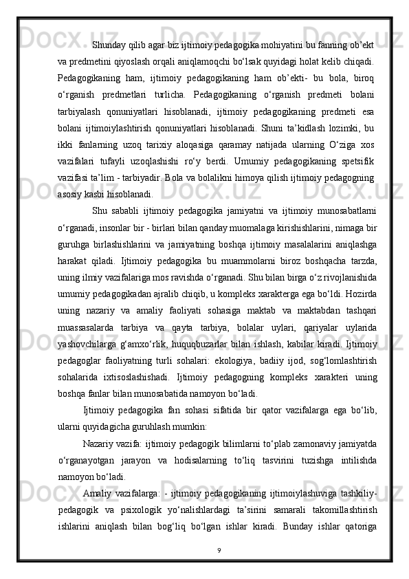 Shunday qilib agar biz ijtimoiy pedagogika mohiyatini bu fanning ob’ekt
va predmetini qiyoslash orqali aniqlamoqchi bo‘lsak quyidagi holat kelib chiqadi.
Pedagogikaning   ham,   ijtimoiy   pedagogikaning   ham   ob’ekti-   bu   bola,   biroq
o‘rganish   predmetlari   turlicha.   Pedagogikaning   o‘rganish   predmeti   bolani
tarbiyalash   qonuniyatlari   hisoblanadi,   ijtimoiy   pedagogikaning   predmeti   esa
bolani   ijtimoiylashtirish   qonuniyatlari   hisoblanadi.   Shuni   ta’kidlash   lozimki,   bu
ikki   fanlarning   uzoq   tarixiy   aloqasiga   qaramay   natijada   ularning   O‘ziga   xos
vazifalari   tufayli   uzoqlashishi   ro‘y   berdi.   Umumiy   pedagogikaning   spetsifik
vazifasi ta’lim - tarbiyadir. Bola va bolalikni himoya qilish ijtimoiy pedagogning
asosiy kasbi hisoblanadi. 
Shu   sababli   ijtimoiy   pedagogika   jamiyatni   va   ijtimoiy   munosabatlarni
o‘rganadi, insonlar bir - birlari bilan qanday muomalaga kirishishlarini, nimaga bir
guruhga   birlashishlarini   va   jamiyatning   boshqa   ijtimoiy   masalalarini   aniqlashga
harakat   qiladi.   Ijtimoiy   pedagogika   bu   muammolarni   biroz   boshqacha   tarzda,
uning ilmiy vazifalariga mos ravishda o‘rganadi. Shu bilan birga o‘z rivojlanishida
umumiy pedagogikadan ajralib chiqib, u kompleks xarakterga ega bo‘ldi. Hozirda
uning   nazariy   va   amaliy   faoliyati   sohasiga   maktab   va   maktabdan   tashqari
muassasalarda   tarbiya   va   qayta   tarbiya,   bolalar   uylari,   qariyalar   uylarida
yashovchilarga   g‘amxo‘rlik,   huquqbuzarlar   bilan   ishlash,   kabilar   kiradi.   Ijtimoiy
pedagoglar   faoliyatning   turli   sohalari:   ekologiya,   badiiy   ijod,   sog‘lomlashtirish
sohalarida   ixtisoslashishadi.   Ijtimoiy   pedagogning   kompleks   xarakteri   uning
boshqa fanlar bilan munosabatida namoyon bo‘ladi. 
Ijtimoiy   pedagogika   fan   sohasi   sifatida   bir   qator   vazifalarga   ega   bo‘lib,
ularni quyidagicha guruhlash mumkin:  
Nazariy vazifa: ijtimoiy pedagogik bilimlarni to‘plab zamonaviy jamiyatda
o‘rganayotgan   jarayon   va   hodisalarning   to‘liq   tasvirini   tuzishga   intilishda
namoyon bo‘ladi. 
Amaliy   vazifalarga:   -   ijtimoiy   pedagogikaning   ijtimoiylashuviga   tashkiliy-
pedagogik   va   psixologik   yo‘nalishlardagi   ta’sirini   samarali   takomillashtirish
ishlarini   aniqlash   bilan   bog‘liq   bo‘lgan   ishlar   kiradi.   Bunday   ishlar   qatoriga
9 