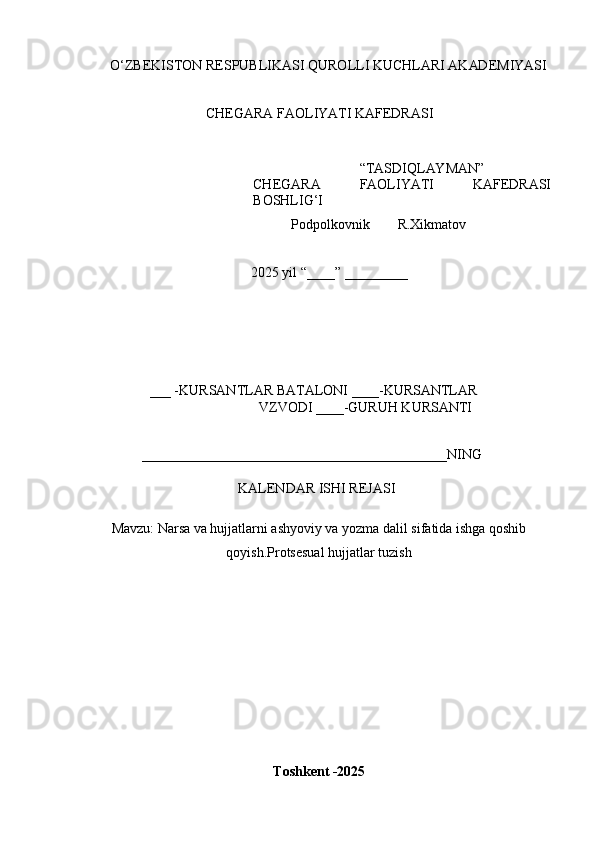 O ‘ Z B E K IS T O N   R E	SP U B L	I K A	SI   Q U R O L L	I   K U C H L AR	I   A K AD E M	I Y	AS	I
CH E G A R A  	
F A O L	I YA T	I   K A	F E D R A	SI
“ T A	
S D	I Q L AY M AN ”
CH E G A R A  	
F A O L	I YA T	I   K A	F E D R A	SI
B O	
SH L	IG‘I
            P o d p o l k o v n i k         R.X i k m a t o v 
2025   y il  “ ___ _ ”   _________
___  - K U R	
S A N T L A R   B A T A L O N	I   ____	- K U R	S A N TL A R
V Z V O D	
I   ____ - G U R U H   K U R	S AN T	I	
____________________________________________
N	I N G
K	
A L E N D A R  	IS H	I   REJ A	SI	
M
a v z u :  Narsa va hujjatlarni ashyoviy va yozma dalil sifatida ishga qoshib
qoyish.Protsesual hujjatlar tuzish
T o s	
hk e	nt  - 202 5 