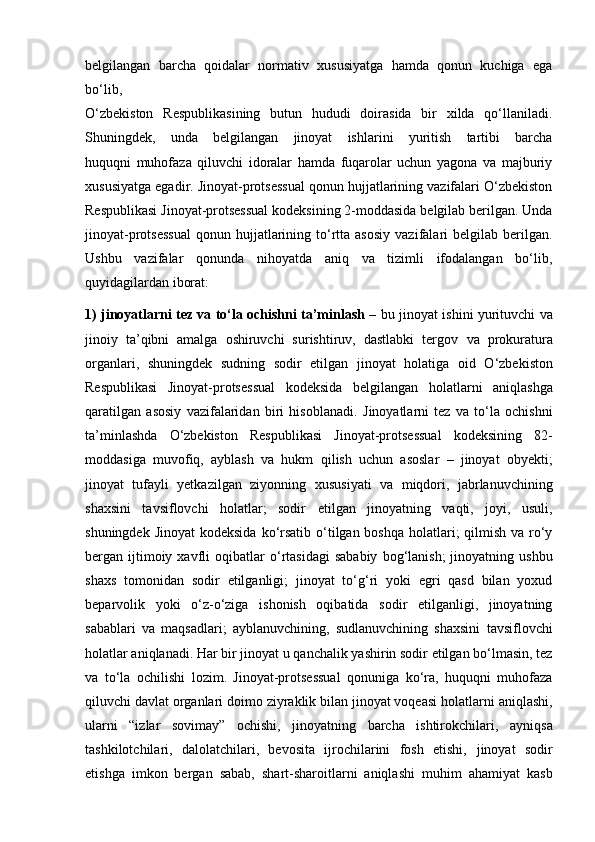 belgilangan   barcha   qoidalar   normativ   xususiyatga   hamda   qonun   kuchiga   ega
bo‘lib,
O‘zbekiston   Respublikasining   butun   hududi   doirasida   bir   xilda   qo‘llaniladi.
Shuningdek,   unda   belgilangan   jinoyat   ishlarini   yuritish   tartibi   barcha
huquqni   muhofaza   qiluvchi   idoralar   hamda   fuqarolar   uchun   yagona   va   majburiy
xususiyatga egadir. Jinoyat-protsessual qonun hujjatlarining vazifalari O‘zbekiston
Respublikasi Jinoyat-protsessual kodeksining 2-moddasida belgilab berilgan. Unda
jinoyat-protsessual   qonun  hujjatlarining  to‘rtta  asosiy  vazifalari   belgilab  berilgan.
Ushbu   vazifalar   qonunda   nihoyatda   aniq   va   tizimli   ifodalangan   bo‘lib,
quyidagilardan iborat:
1) jinoyatlarni tez va to‘la ochishni ta’minlash –   bu jinoyat ishini   yurituvchi va
jinoiy   ta’qibni   amalga   oshiruvchi   surishtiruv,   dastlabki   tergov   va   prokuratura
organlari,   shuningdek   sudning   sodir   etilgan   jinoyat   holatiga   oid   O‘zbekiston
Respublikasi   Jinoyat-protsessual   kodeksida   belgilangan   holatlarni   aniqlashga
qaratilgan   asosiy   vazifalaridan   biri   hisoblanadi.   Jinoyatlarni   tez   va   to‘la   ochishni
ta’minlashda   O‘zbekiston   Respublikasi   Jinoyat-protsessual   kodeksining   82-
moddasiga   muvofiq,   ayblash   va   hukm   qilish   uchun   asoslar   –   jinoyat   obyekti;
jinoyat   tufayli   yetkazilgan   ziyonning   xususiyati   va   miqdori,   jabrlanuvchining
shaxsini   tavsiflovchi   holatlar;   sodir   etilgan   jinoyatning   vaqti,   joyi,   usuli,
shuningdek Jinoyat  kodeksida   ko‘rsatib o‘tilgan boshqa holatlari; qilmish va ro‘y
bergan  ijtimoiy  xavfli   oqibatlar  o‘rtasidagi  sababiy   bog‘lanish;   jinoyatning  ushbu
shaxs   tomonidan   sodir   etilganligi;   jinoyat   to‘g‘ri   yoki   egri   qasd   bilan   yoxud
beparvolik   yoki   o‘z-o‘ziga   ishonish   oqibatida   sodir   etilganligi,   jinoyatning
sabablari   va   maqsadlari;   ayblanuvchining,   sudlanuvchining   shaxsini   tavsiflovchi
holatlar aniqlanadi.   Har bir jinoyat u qanchalik yashirin sodir etilgan bo‘lmasin, tez
va   to‘la   ochilishi   lozim.   Jinoyat-protsessual   qonuniga   ko‘ra,   huquqni   muhofaza
qiluvchi davlat organlari doimo ziyraklik bilan jinoyat voqeasi holatlarni   aniqlashi,
ularni   “izlar   sovimay”   ochishi,   jinoyatning   barcha   ishtirokchilari,   ayniqsa
tashkilotchilari,   dalolatchilari,   bevosita   ijrochilarini   fosh   etishi,   jinoyat   sodir
etishga   imkon   bergan   sabab,   shart-sharoitlarni   aniqlashi   muhim   ahamiyat   kasb 