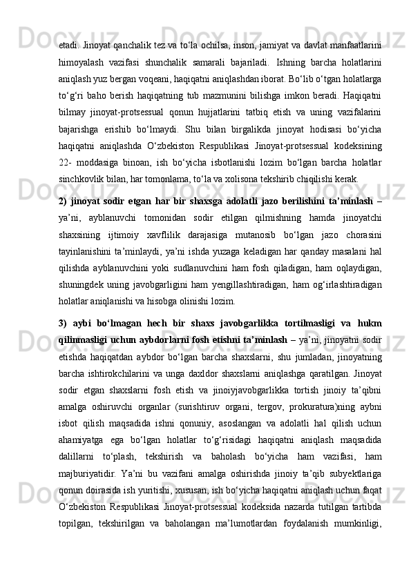 etadi. Jinoyat qanchalik tez va to‘la ochilsa, inson,   jamiyat va davlat manfaatlarini
himoyalash   vazifasi   shunchalik   samarali   bajariladi.   Ishning   barcha   holatlarini
aniqlash yuz bergan voqeani, haqiqatni   aniqlashdan iborat. Bo‘lib o‘tgan holatlarga
to‘g‘ri   baho   berish   haqiqatning   tub   mazmunini   bilishga   imkon   beradi.   Haqiqatni
bilmay   jinoyat-protsessual   qonun   hujjatlarini   tatbiq   etish   va   uning   vazifalarini
bajarishga   erishib   bo‘lmaydi.   Shu   bilan   birgalikda   jinoyat   hodisasi   bo‘yicha
haqiqatni   aniqlashda   O‘zbekiston   Respublikasi   Jinoyat-protsessual   kodeksining
22-   moddasiga   binoan,   ish   bo‘yicha   isbotlanishi   lozim   bo‘lgan   barcha   holatlar
sinchkovlik bilan, har tomonlama, to‘la va xolisona tekshirib chiqilishi   kerak.
2)   jinoyat   sodir   etgan   har   bir   shaxsga   adolatli   jazo   berilishini   ta’minlash   –
ya’ni,   ayblanuvchi   tomonidan   sodir   etilgan   qilmishning   hamda   jinoyatchi
shaxsining   ijtimoiy   xavflilik   darajasiga   mutanosib   bo‘lgan   jazo   chorasini
tayinlanishini   ta’minlaydi,   ya’ni   ishda   yuzaga   keladigan   har   qanday   masalani   hal
qilishda   ayblanuvchini   yoki   sudlanuvchini   ham   fosh   qiladigan,   ham   oqlaydigan,
shuningdek   uning   javobgarligini   ham   yengillashtiradigan,   ham   og‘irlashtiradigan
holatlar aniqlanishi va hisobga   olinishi lozim.
3)   aybi   bo‘lmagan   hech   bir   shaxs   javobgarlikka   tortilmasligi   va   hukm
qilinmasligi  uchun aybdorlarni  fosh etishni ta’minlash   – ya’ni,   jinoyatni sodir
etishda   haqiqatdan   aybdor   bo‘lgan   barcha   shaxslarni,   shu   jumladan,   jinoyatning
barcha   ishtirokchilarini   va   unga   daxldor   shaxslarni   aniqlashga   qaratilgan.   Jinoyat
sodir   etgan   shaxslarni   fosh   etish   va   jinoiyjavobgarlikka   tortish   jinoiy   ta’qibni
amalga   oshiruvchi   organlar   (surishtiruv   organi,   tergov,   prokuratura)ning   aybni
isbot   qilish   maqsadida   ishni   qonuniy,   asoslangan   va   adolatli   hal   qilish   uchun
ahamiyatga   ega   bo‘lgan   holatlar   to‘g‘risidagi   haqiqatni   aniqlash   maqsadida
dalillarni   to‘plash,   tekshirish   va   baholash   bo‘yicha   ham   vazifasi,   ham
majburiyatidir.   Ya’ni   bu   vazifani   amalga   oshirishda   jinoiy   ta’qib   subyektlariga
qonun doirasida ish yuritishi,   xususan, ish bo‘yicha haqiqatni aniqlash uchun faqat
O‘zbekiston   Respublikasi   Jinoyat-protsessual   kodeksida   nazarda   tutilgan   tartibda
topilgan,   tekshirilgan   va   baholangan   ma’lumotlardan   foydalanish   mumkinligi, 