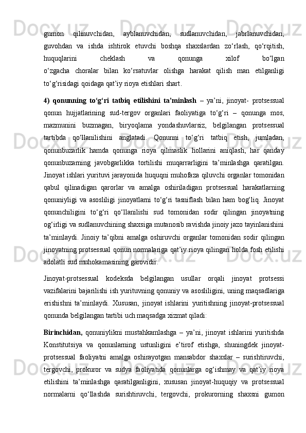 gumon   qilinuvchidan,   ayblanuvchidan,   sudlanuvchidan,   jabrlanuvchidan,
guvohdan   va   ishda   ishtirok   etuvchi   boshqa   shaxslardan   zo‘rlash,   qo‘rqitish,
huquqlarini   cheklash   va   qonunga   xilof   bo‘lgan
o‘zgacha   choralar   bilan   ko‘rsatuvlar   olishga   harakat   qilish   man   etilganligi
to‘g‘risidagi qoidaga qat’iy rioya etishlari shart .
4)   qonunning   to‘g‘ri   tatbiq   etilishini   ta’minlash   –   ya’ni,   jinoyat-   protsessual
qonun   hujjatlarining   sud-tergov   organlari   faoliyatiga   to‘g‘ri   –   qonunga   mos,
mazmunini   buzmagan,   biryoqlama   yondashuvlarsiz,   belgilangan   protsessual
tartibda   qo‘llanilishini   anglatadi.   Qonunni   to‘g‘ri   tatbiq   etish,   jumladan,
qonunbuzarlik   hamda   qonunga   rioya   qilmaslik   hollarini   aniqlash,   har   qanday
qonunbuzarning   javobgarlikka   tortilishi   muqarrarligini   ta’minlashga   qaratilgan.
Jinoyat ishlari yurituvi jarayonida   huquqni muhofaza qiluvchi organlar tomonidan
qabul   qilinadigan   qarorlar   va   amalga   oshiriladigan   protsessual   harakatlarning
qonuniyligi   va   asosliligi   jinoyatlarni   to‘g‘ri   tasniflash   bilan   ham   bog‘liq.   Jinoyat
qonunchiligini   to‘g‘ri   qo‘llanilishi   sud   tomonidan   sodir   qilingan   jinoyatning
og‘irligi va   sudlanuvchining shaxsiga mutanosib ravishda jinoiy jazo tayinlanishini
ta’minlaydi.   Jinoiy   ta’qibni   amalga   oshiruvchi   organlar   tomonidan   sodir   qilingan
jinoyatning protsessual qonun normalariga qat’iy rioya qilingan   holda fosh etilishi
adolatli sud muhokamasining garovidir.
Jinoyat-protsessual   kodeksda   belgilangan   usullar   orqali   jinoyat   protsessi
vazifalarini bajarilishi ish yurituvning qonuniy va asosliligini,   uning maqsadlariga
erishishni   ta’minlaydi.   Xususan,   jinoyat   ishlarini   yuritishning   jinoyat-protsessual
qonunda belgilangan tartibi uch maqsadga   xizmat qiladi:
Birinchidan,   qonuniylikni   mustahkamlashga   –   ya’ni,   jinoyat   ishlarini   yuritishda
Konstitutsiya   va   qonunlarning   ustunligini   e’tirof   etishga,   shuningdek   jinoyat-
protsessual   faoliyatni   amalga   oshirayotgan   mansabdor   shaxslar   –   surishtiruvchi,
tergovchi,   prokuror   va   sudya   faoliyatida   qonunlarga   og‘ishmay   va   qat’iy   rioya
etilishini   ta’minlashga   qaratilganligini,   xususan   jinoyat-huquqiy   va   protsessual
normalarni   qo‘llashda   surishtiruvchi,   tergovchi,   prokurorning   shaxsni   gumon 