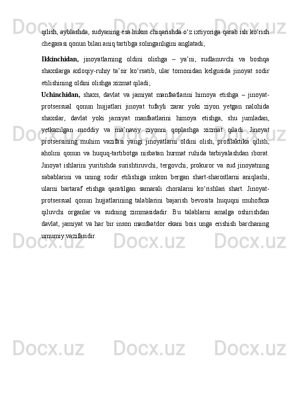 qilish,   ayblashda, sudyaning esa hukm chiqarishda o‘z ixtiyoriga qarab ish ko‘rish
chegarasi qonun bilan aniq tartibga solinganligini anglatadi;
Ikkinchidan,   jinoyatlarning   oldini   olishga   –   ya’ni,   sudlanuvchi   va   boshqa
shaxslarga   axloqiy-ruhiy   ta’sir   ko‘rsatib,   ular   tomonidan   kelgusida   jinoyat   sodir
etilishining oldini olishga xizmat qiladi;
Uchinchidan,   shaxs,   davlat   va   jamiyat   manfaatlarini   himoya   etishga   –   jinoyat-
protsessual   qonun   hujjatlari   jinoyat   tufayli   zarar   yoki   ziyon   yetgan   nalohida
shaxslar,   davlat   yoki   jamiyat   manfaatlarini   himoya   etishga,   shu   jumladan,
yetkazilgan   moddiy   va   ma’naviy   ziyonni   qoplashga   xizmat   qiladi.   Jinoyat
protsessining   muhim   vazifasi   yangi   jinoyatlarni   oldini   olish,   profilaktika   qilish,
aholini   qonun   va   huquq-tartibotga   nisbatan   hurmat   ruhida   tarbiyalashdan   iborat.
Jinoyat   ishlarini   yuritishda   surishtiruvchi,   tergovchi,   prokuror   va   sud   jinoyatning
sabablarini   va   uning   sodir   etilishiga   imkon   bergan   shart-sharoitlarni   aniqlashi,
ularni   bartaraf   etishga   qaratilgan   samarali   choralarni   ko‘rishlari   shart.   Jinoyat-
protsessual   qonun   hujjatlarining   talablarini   bajarish   bevosita   huquqni   muhofaza
qiluvchi   organlar   va   sudning   zimmasidadir.   Bu   talablarni   amalga   oshirishdan
davlat,   jamiyat   va   har   bir   inson   manfaatdor   ekani   bois   unga   erishish   barchaning
umumiy vazifasidir. 